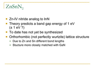ZnSnN 2 Zn-IV nitride analog to InN Theory predicts a band gap energy of 1 eV  (± 1 eV ?) To date has not yet be synthesized Orthorhombic (not perfectly wurtzite) lattice structure Due to Zn and Sn different bond lengths Stucture more closely matched with GaN 