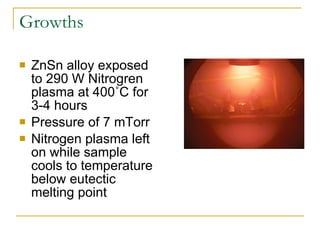 Growths ZnSn alloy exposed to 290 W Nitrogren plasma at 400˚C for 3-4 hours  Pressure of 7 mTorr Nitrogen plasma left on while sample cools to temperature below eutectic melting point 