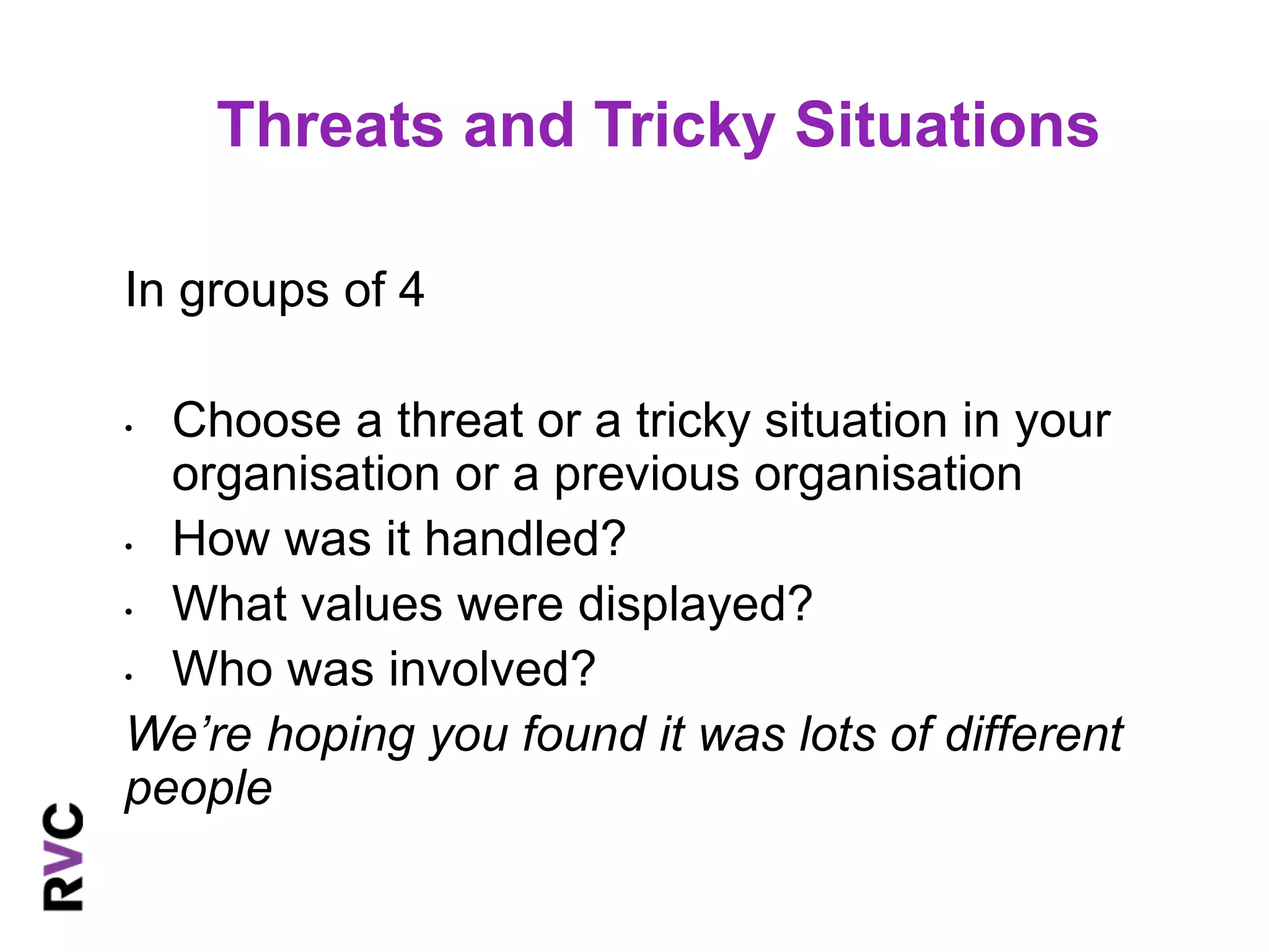 Threats and Tricky Situations 
In groups of 4 
• Choose a threat or a tricky situation in your 
organisation or a previous organisation 
• How was it handled? 
• What values were displayed? 
• Who was involved? 
We’re hoping you found it was lots of different 
people 
 