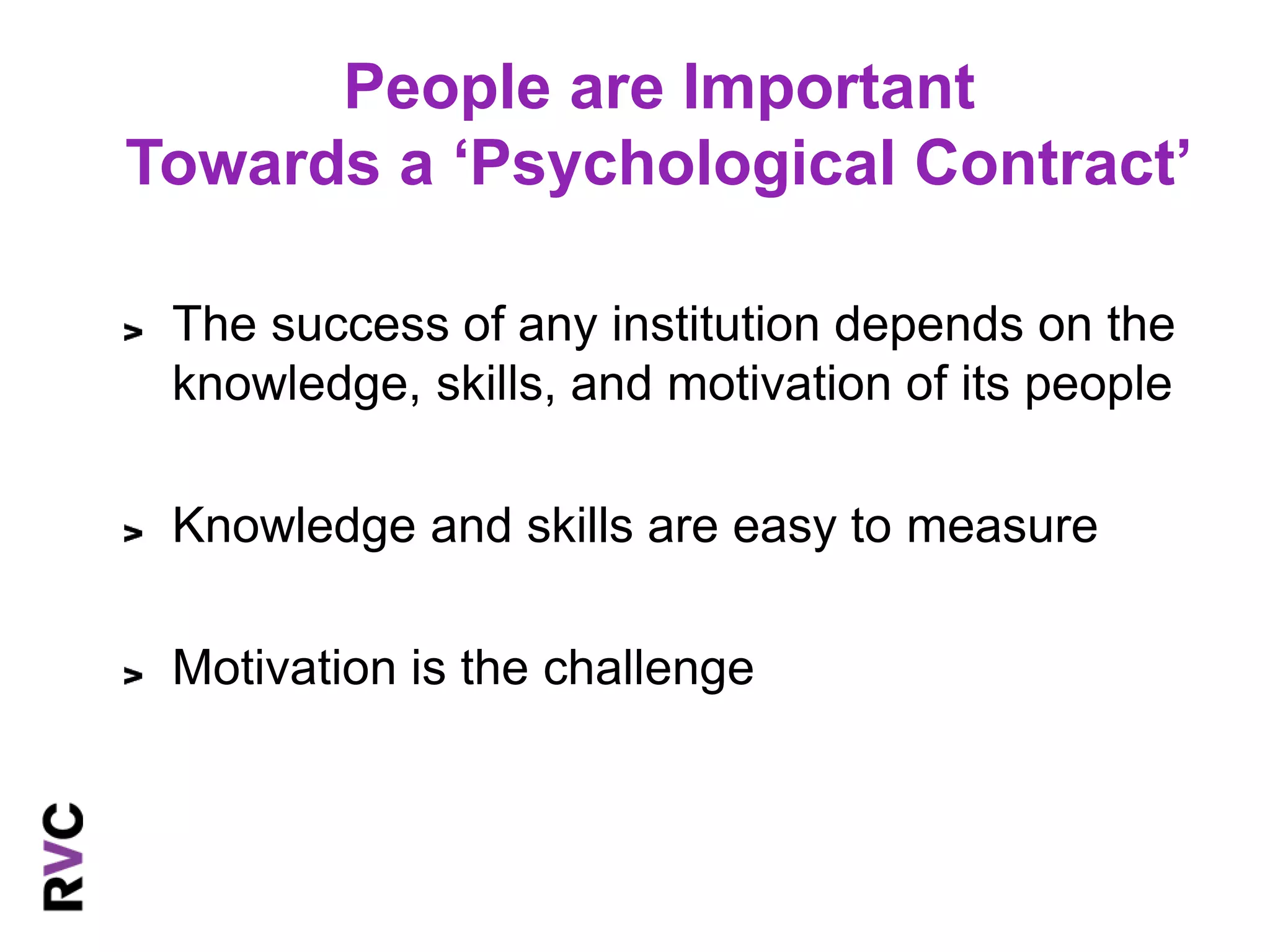 People are Important 
Towards a ‘Psychological Contract’ 
The success of any institution depends on the 
knowledge, skills, and motivation of its people 
Knowledge and skills are easy to measure 
Motivation is the challenge 
 