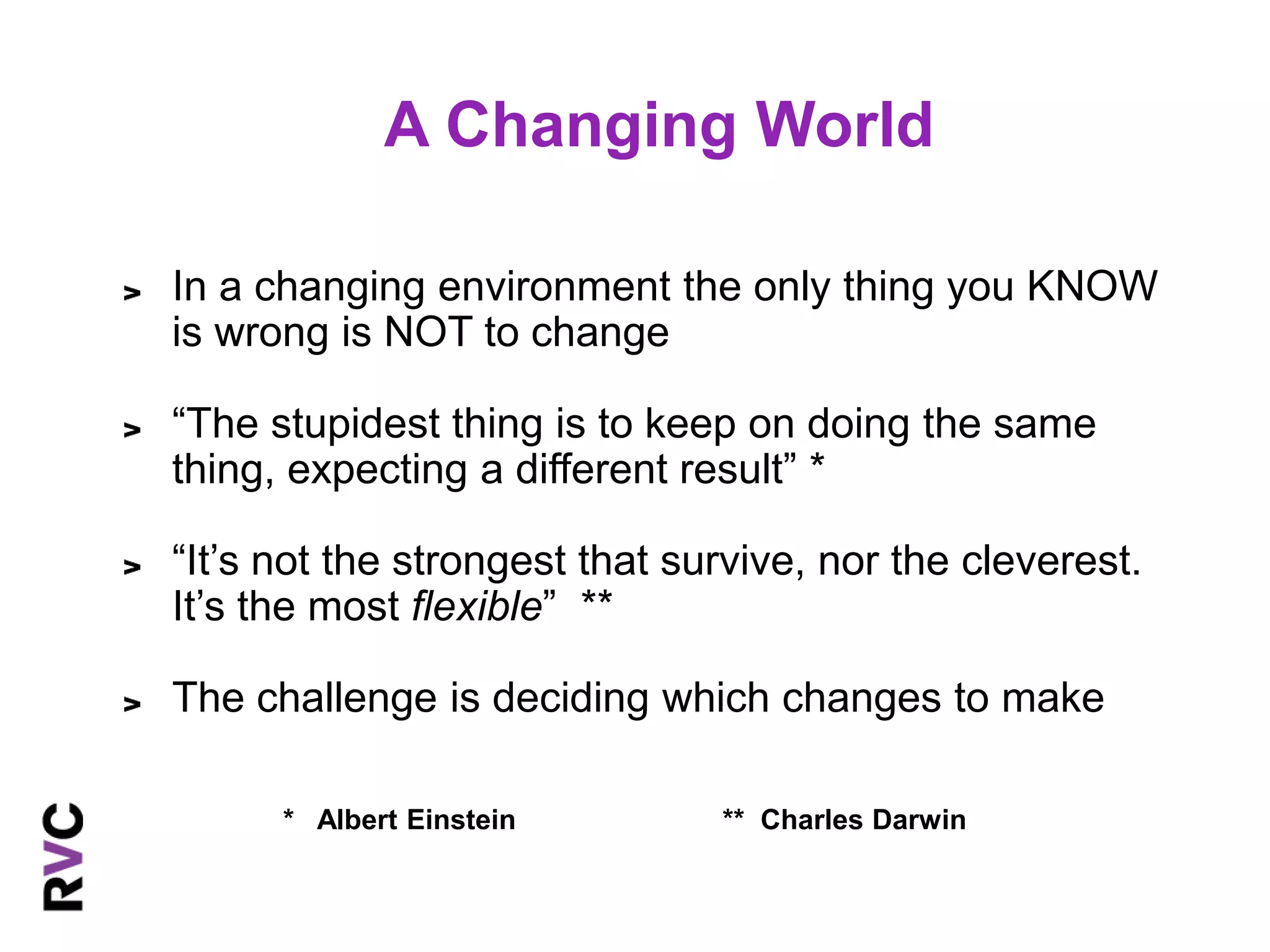 A Changing World 
In a changing environment the only thing you KNOW 
is wrong is NOT to change 
“The stupidest thing is to keep on doing the same 
thing, expecting a different result” * 
“It’s not the strongest that survive, nor the cleverest. 
It’s the most flexible” ** 
The challenge is deciding which changes to make 
* Albert Einstein ** Charles Darwin 
 