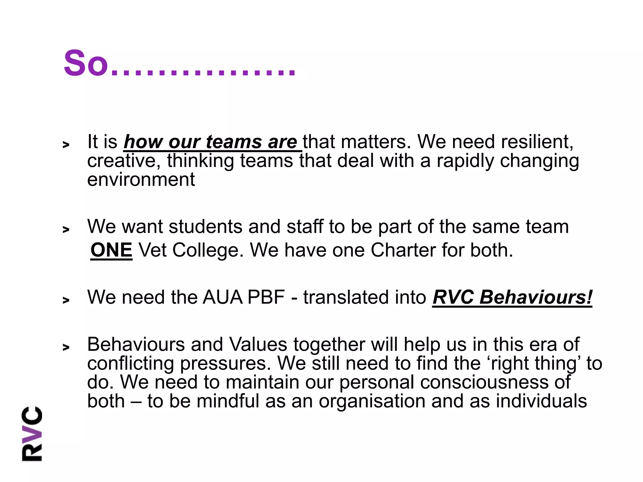So……………. 
It is how our teams are that matters. We need resilient, 
creative, thinking teams that deal with a rapidly changing 
environment 
We want students and staff to be part of the same team 
ONE Vet College. We have one Charter for both. 
We need the AUA PBF - translated into RVC Behaviours! 
Behaviours and Values together will help us in this era of 
conflicting pressures. We still need to find the ‘right thing’ to 
do. We need to maintain our personal consciousness of 
both – to be mindful as an organisation and as individuals 
 