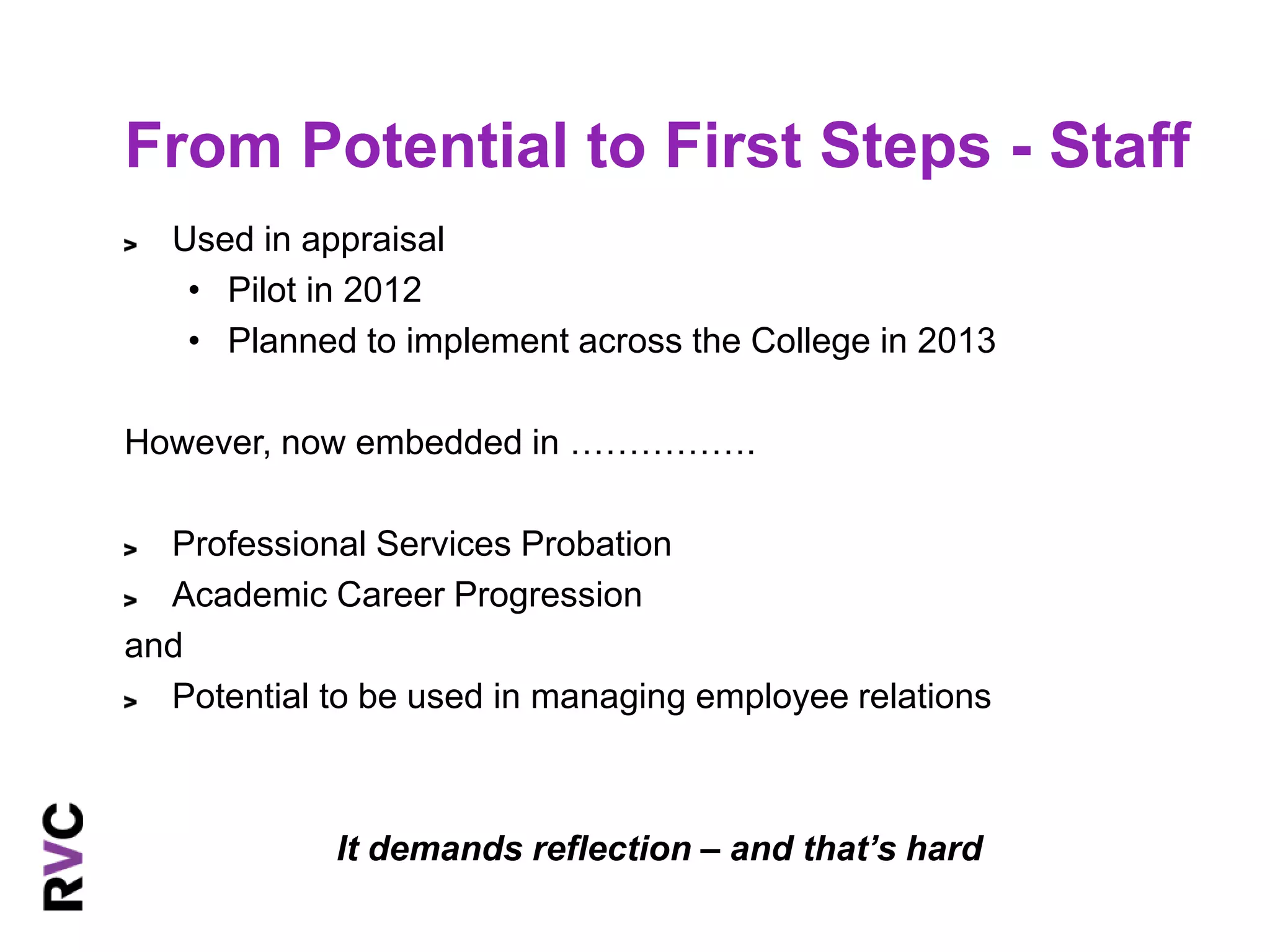 From Potential to First Steps - Staff 
Used in appraisal 
• Pilot in 2012 
• Planned to implement across the College in 2013 
However, now embedded in ……………. 
Professional Services Probation 
Academic Career Progression 
and 
Potential to be used in managing employee relations 
It demands reflection – and that’s hard 
 