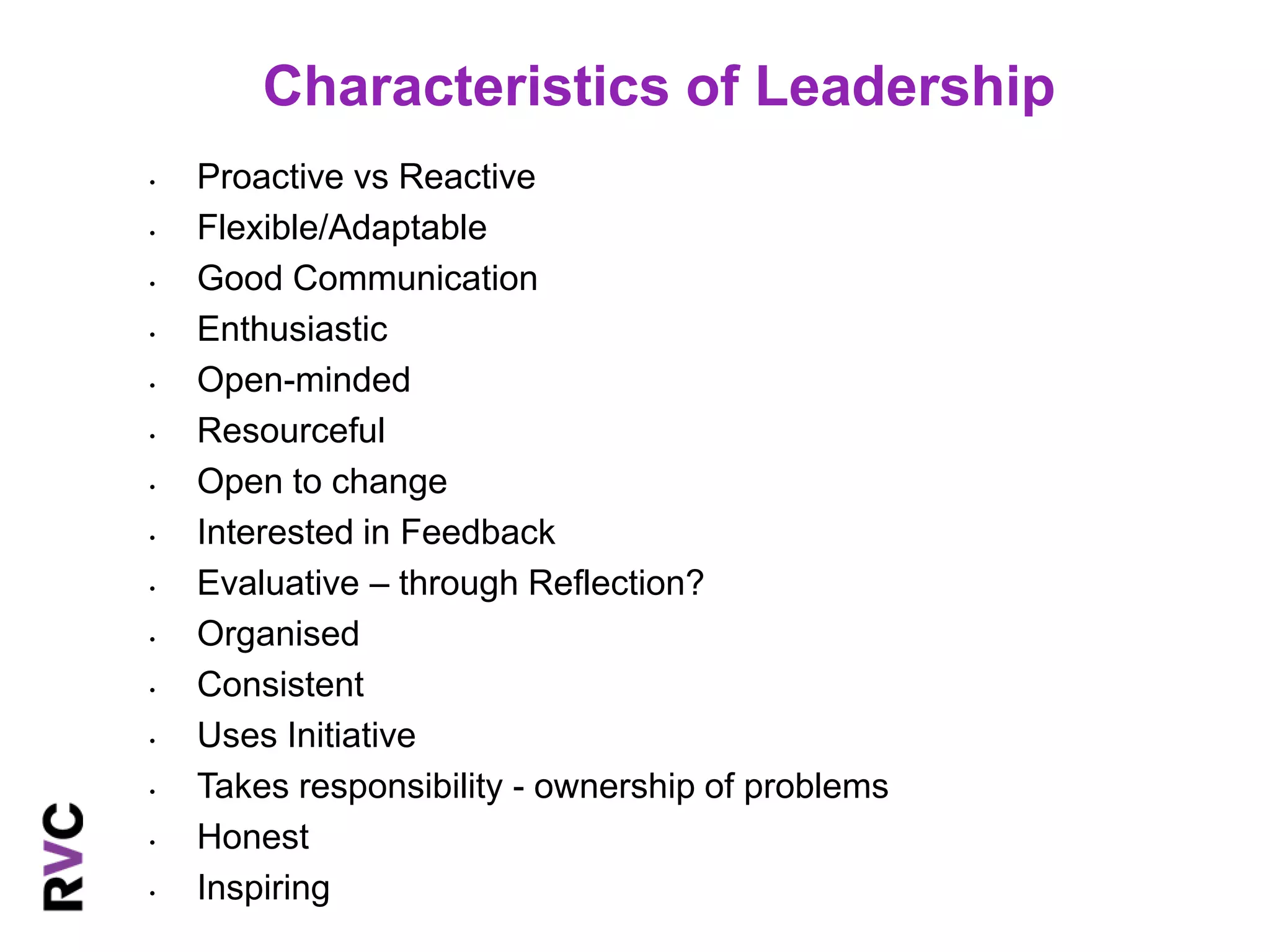 Characteristics of Leadership 
• Proactive vs Reactive 
• Flexible/Adaptable 
• Good Communication 
• Enthusiastic 
• Open-minded 
• Resourceful 
• Open to change 
• Interested in Feedback 
• Evaluative – through Reflection? 
• Organised 
• Consistent 
• Uses Initiative 
• Takes responsibility - ownership of problems 
• Honest 
• Inspiring 
 