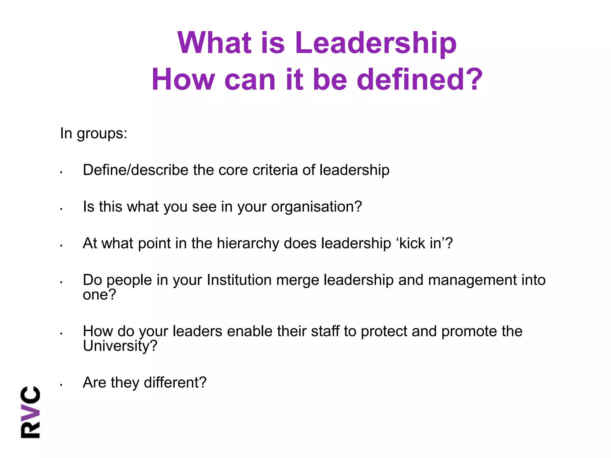 What is Leadership 
How can it be defined? 
In groups: 
• Define/describe the core criteria of leadership 
• Is this what you see in your organisation? 
• At what point in the hierarchy does leadership ‘kick in’? 
• Do people in your Institution merge leadership and management into 
one? 
• How do your leaders enable their staff to protect and promote the 
University? 
• Are they different? 
 