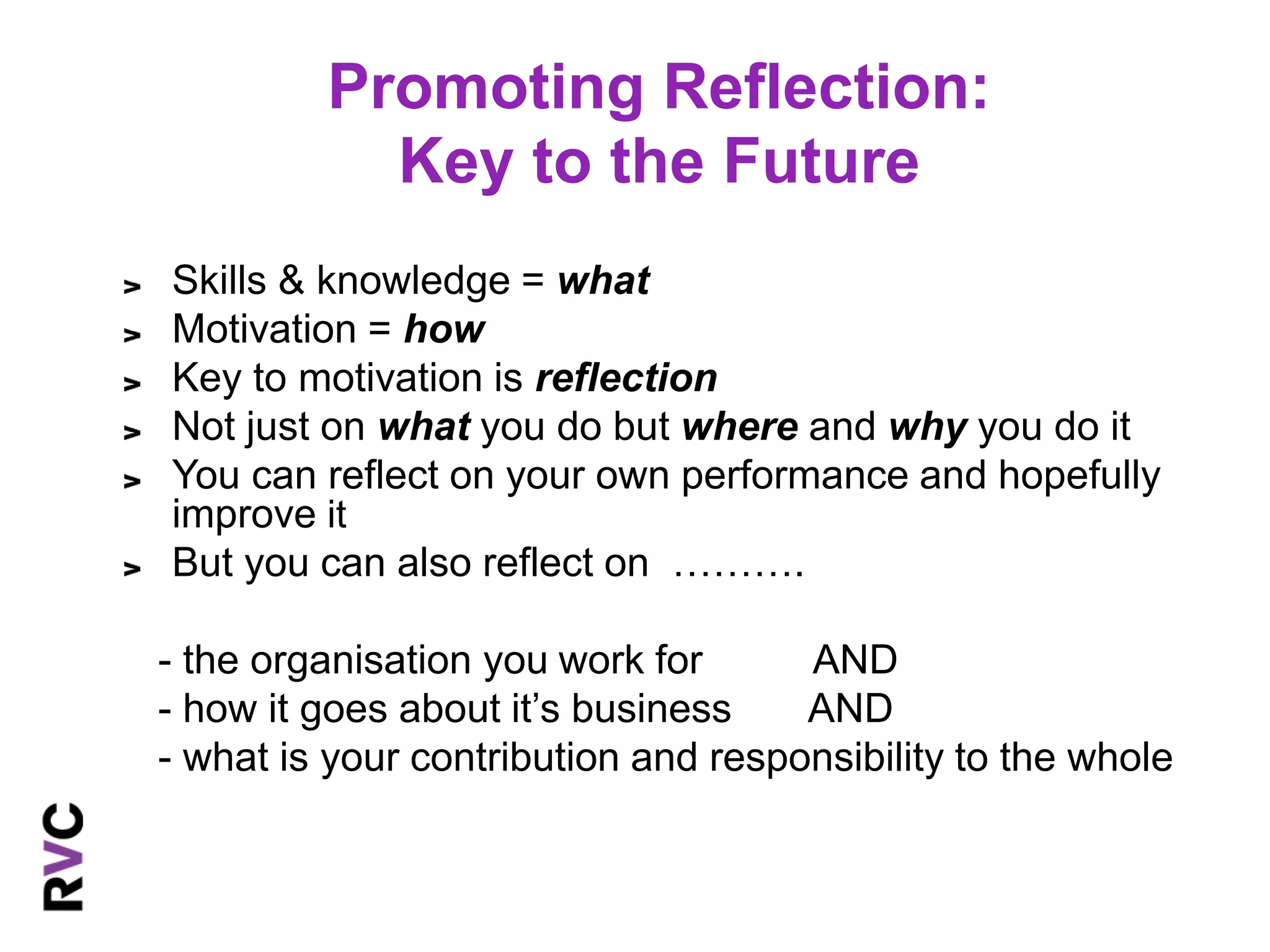 Promoting Reflection: 
Key to the Future 
Skills & knowledge = what 
Motivation = how 
Key to motivation is reflection 
Not just on what you do but where and why you do it 
You can reflect on your own performance and hopefully 
improve it 
But you can also reflect on ………. 
- the organisation you work for AND 
- how it goes about it’s business AND 
- what is your contribution and responsibility to the whole 
 