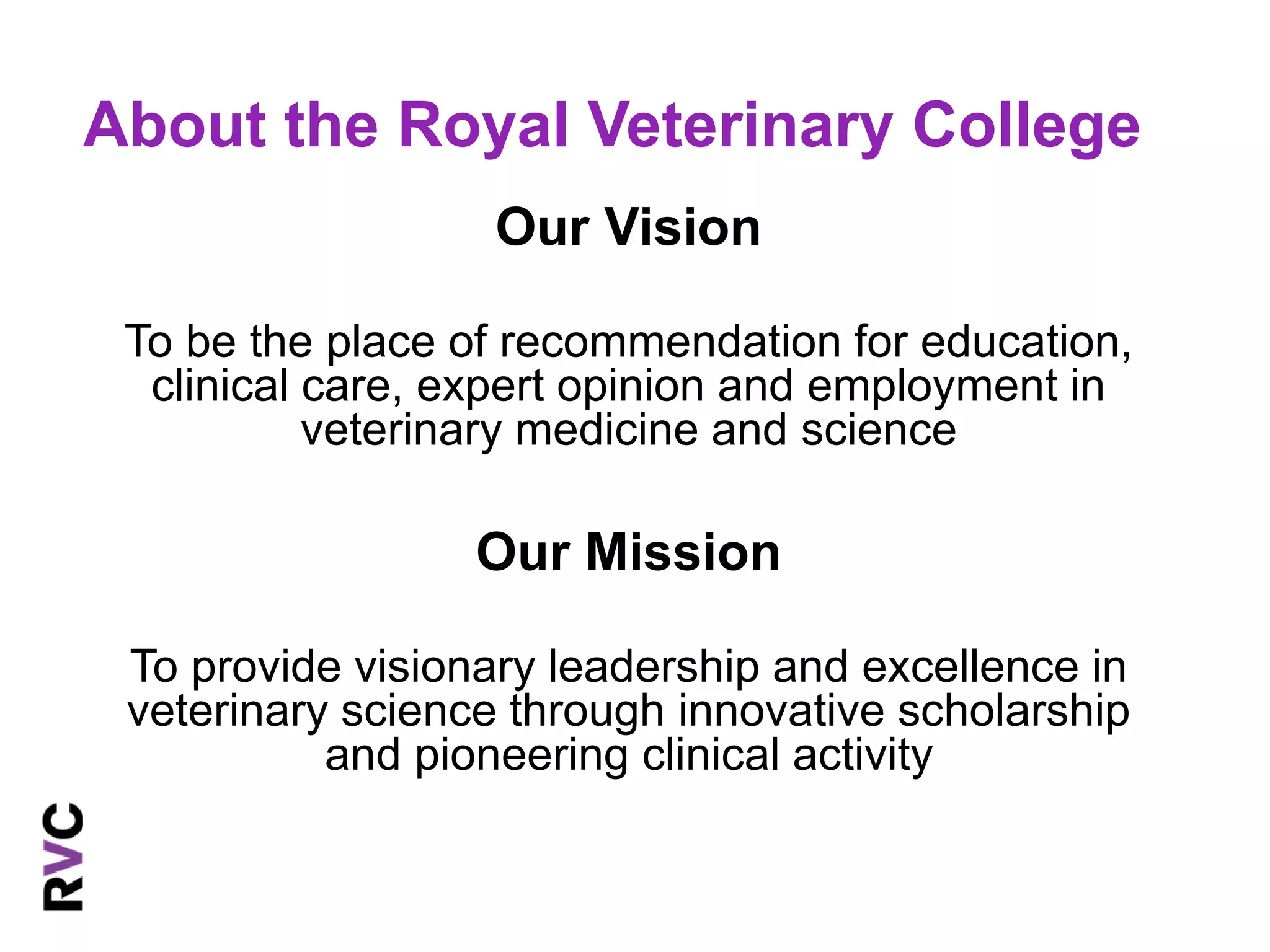 About the Royal Veterinary College 
Our Vision 
To be the place of recommendation for education, 
clinical care, expert opinion and employment in 
veterinary medicine and science 
Our Mission 
To provide visionary leadership and excellence in 
veterinary science through innovative scholarship 
and pioneering clinical activity 
 