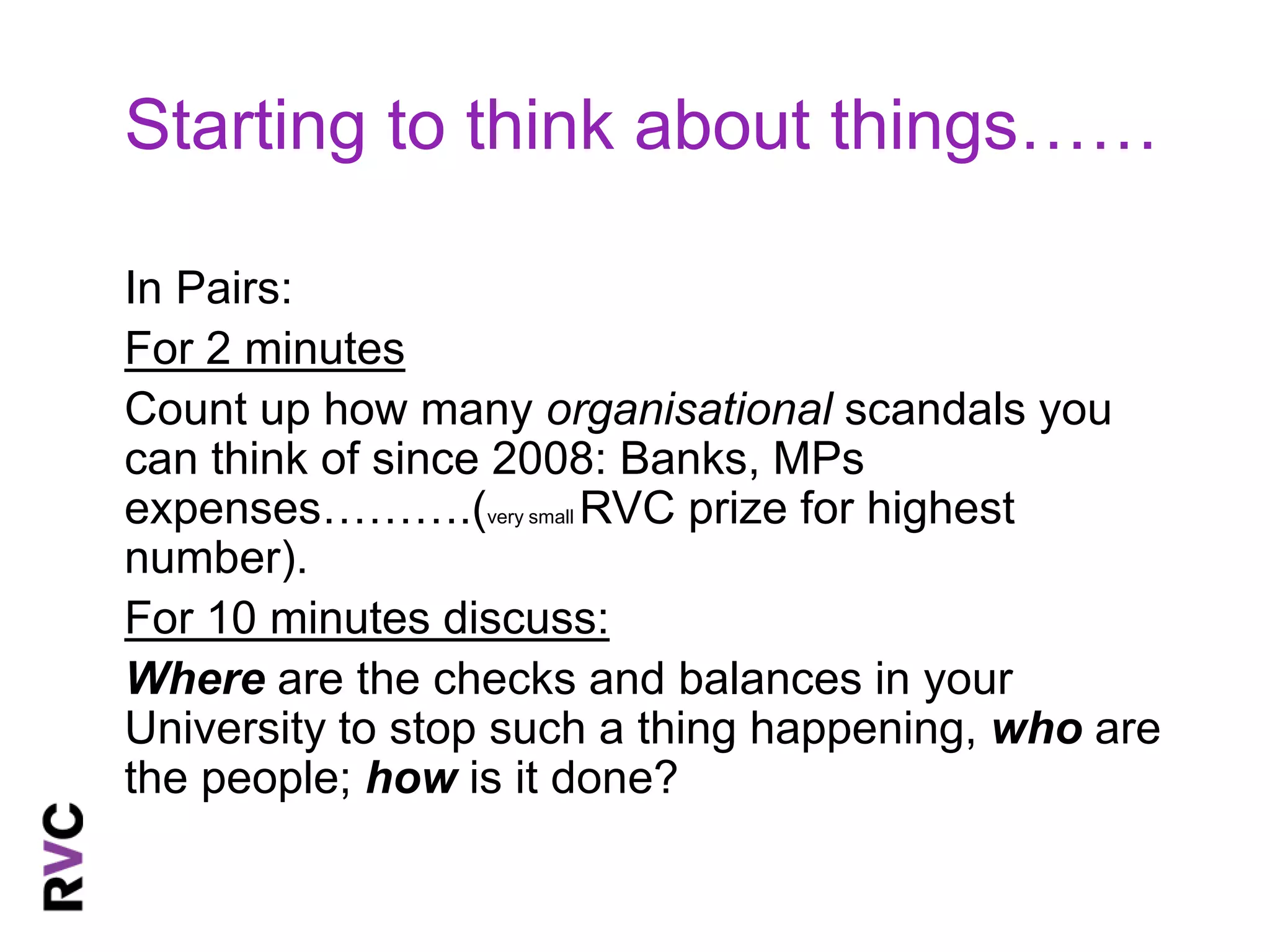 Starting to think about things…… 
In Pairs: 
For 2 minutes 
Count up how many organisational scandals you 
can think of since 2008: Banks, MPs 
expenses……….(very small RVC prize for highest 
number). 
For 10 minutes discuss: 
Where are the checks and balances in your 
University to stop such a thing happening, who are 
the people; how is it done? 
 