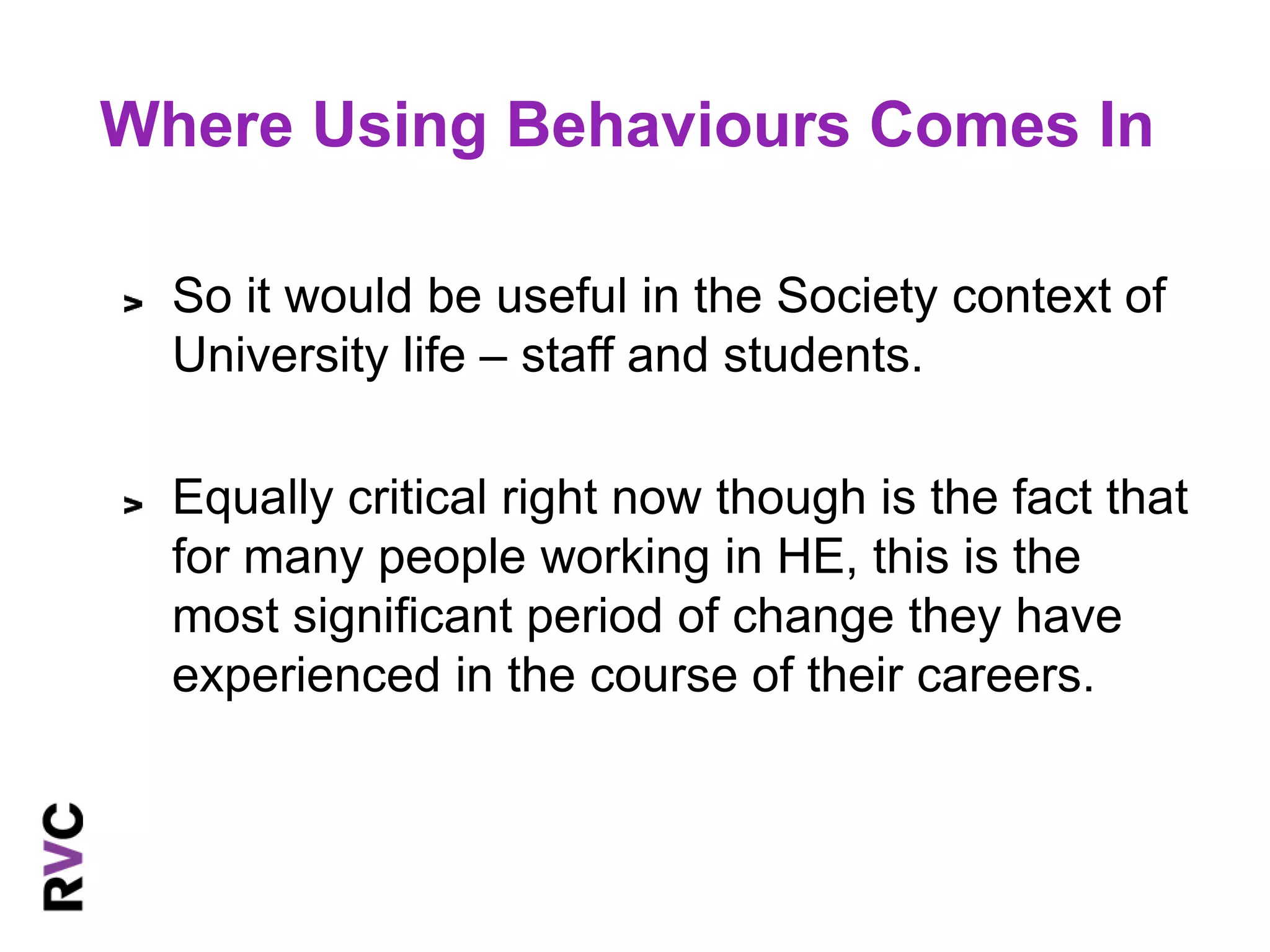 Where Using Behaviours Comes In 
So it would be useful in the Society context of 
University life – staff and students. 
Equally critical right now though is the fact that 
for many people working in HE, this is the 
most significant period of change they have 
experienced in the course of their careers. 
 