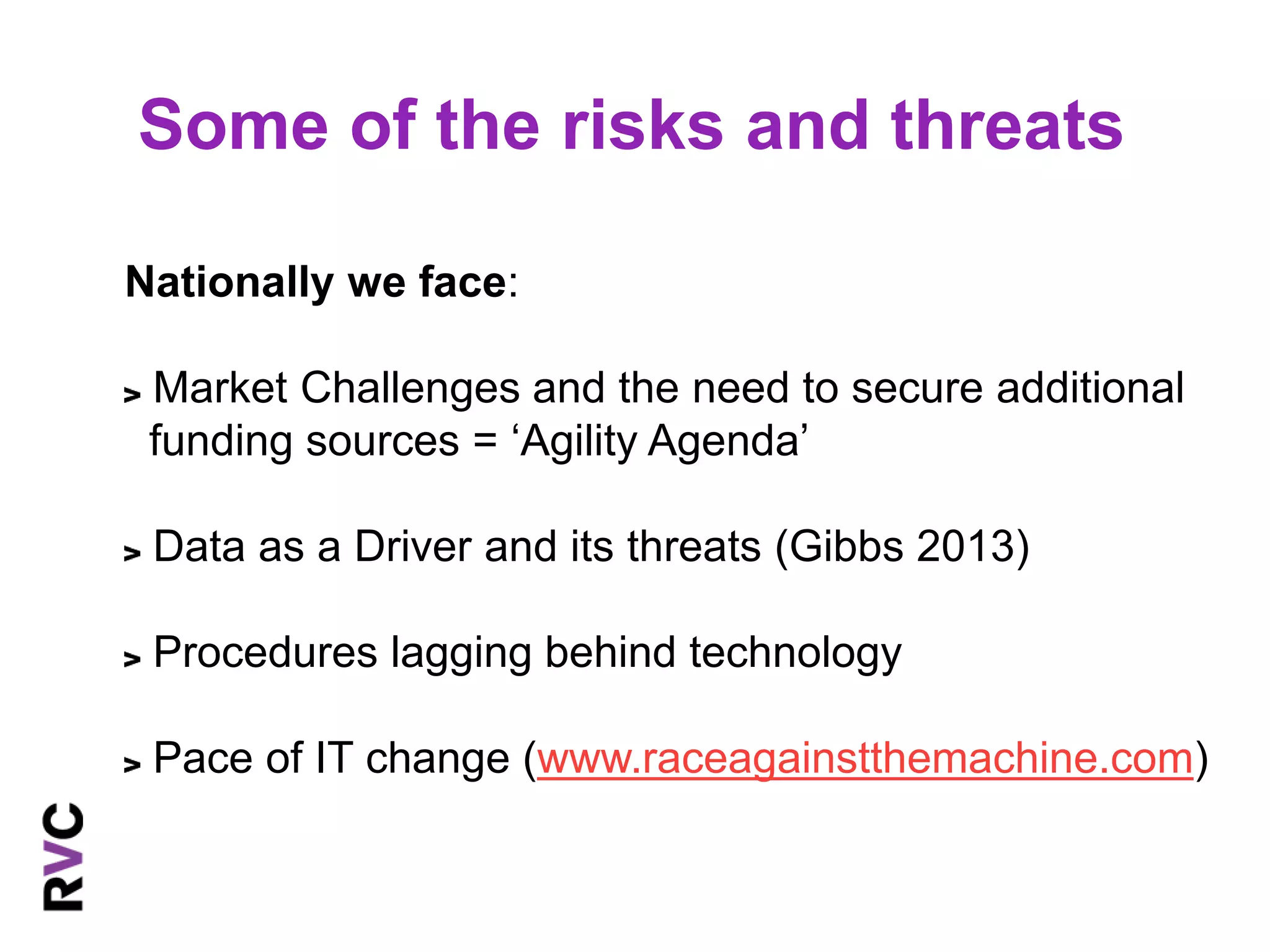 Some of the risks and threats 
Nationally we face: 
Market Challenges and the need to secure additional 
funding sources = ‘Agility Agenda’ 
Data as a Driver and its threats (Gibbs 2013) 
Procedures lagging behind technology 
Pace of IT change (www.raceagainstthemachine.com) 
 