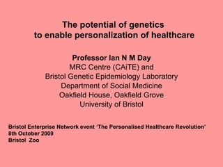The potential of genetics
         to enable personalization of healthcare

                      Professor Ian N M Day
                     MRC Centre (CAiTE) and
             Bristol Genetic Epidemiology Laboratory
                  Department of Social Medicine
                  Oakfield House, Oakfield Grove
                        University of Bristol

Bristol Enterprise Network event „The Personalised Healthcare Revolution‟
8th October 2009
Bristol Zoo
 