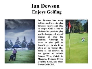 Ian Dewson
Enjoys Golfing
Ian Dewson has many
hobbies and loves to play
different sports and stay
in shape. Golf is one of
his favorite sports to play
and he has played at golf
courses all over the
country. Although he
loves to play golf he
doesn’t get to do it as
often as he would like.
Some of the courses he
has golfed at include
Colony West, Oriole in
Margate, Cypress Creek
Country Club, and Boca
Dunes Golf Club.
 