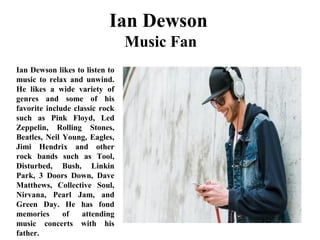 Ian Dewson
Music Fan
Ian Dewson likes to listen to
music to relax and unwind.
He likes a wide variety of
genres and some of his
favorite include classic rock
such as Pink Floyd, Led
Zeppelin, Rolling Stones,
Beatles, Neil Young, Eagles,
Jimi Hendrix and other
rock bands such as Tool,
Disturbed, Bush, Linkin
Park, 3 Doors Down, Dave
Matthews, Collective Soul,
Nirvana, Pearl Jam, and
Green Day. He has fond
memories of attending
music concerts with his
father.
 