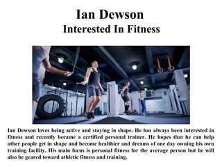Ian Dewson
Interested In Fitness
Ian Dewson loves being active and staying in shape. He has always been interested in
fitness and recently became a certified personal trainer. He hopes that he can help
other people get in shape and become healthier and dreams of one day owning his own
training facility. His main focus is personal fitness for the average person but he will
also be geared toward athletic fitness and training.
 