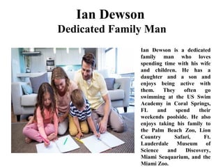 Ian Dewson
Dedicated Family Man
Ian Dewson is a dedicated
family man who loves
spending time with his wife
and children. He has a
daughter and a son and
enjoys being active with
them. They often go
swimming at the US Swim
Academy in Coral Springs,
FL and spend their
weekends poolside. He also
enjoys taking his family to
the Palm Beach Zoo, Lion
Country Safari, Ft.
Lauderdale Museum of
Science and Discovery,
Miami Seaquarium, and the
Miami Zoo.
 