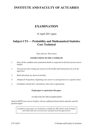 INSTITUTE AND FACULTY OF ACTUARIES
EXAMINATION
15 April 2011 (pm)
Subject CT3 — Probability and Mathematical Statistics
Core Technical
Time allowed: Three hours
INSTRUCTIONS TO THE CANDIDATE
1. Enter all the candidate and examination details as requested on the front of your answer
booklet.
2. You must not start writing your answers in the booklet until instructed to do so by the
supervisor.
3. Mark allocations are shown in brackets.
4. Attempt all 10 questions, beginning your answer to each question on a separate sheet.
5. Candidates should show calculations where this is appropriate.
Graph paper is required for this paper.
AT THE END OF THE EXAMINATION
Hand in BOTH your answer booklet, with any additional sheets firmly attached, and this
question paper.
In addition to this paper you should have available the 2002 edition of the Formulae
and Tables and your own electronic calculator from the approved list.
CT3 A2011 © Institute and Faculty of Actuaries
 