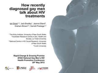 How recently
diagnosed gay men
     talk about HIV
         treatments
 Ian Down1,2, Jack Bradley1, Jeanne Ellard3,
      Graham Brown2,4, Garrett Prestage1,2



1 The   Kirby Institute, University of New South Wales
    2 Australian   Research Centre in Sex, Health and
                            Society, La Trobe University
3 National   Centre in HIV Social Research, University
                                  of New South Wales
                                     4 Curtin   University




        Rapid Change & Growing Promise
            AFAO National Gay Men’s HIV
            Health Promotion Conference
                           29th May 2012
 