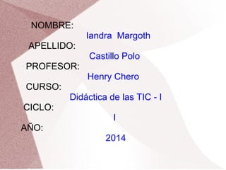 NOMBRE:
Iandra Margoth
APELLIDO:
Castillo Polo
PROFESOR:
Henry Chero
CURSO:
Didáctica de las TIC - I
CICLO:
I
AÑO:
2014
 