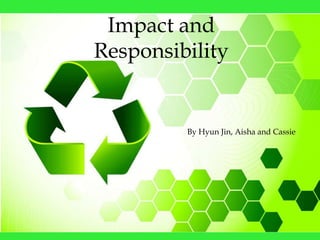 Impact and
Responsibility


         By Hyun Jin, Aisha and Cassie
 