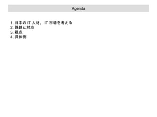 システムの重要項目

Agenda

1. 日本の IT 人材、 IT 市場を考える
2. 課題と対応
3. 視点
4. 具体例

 