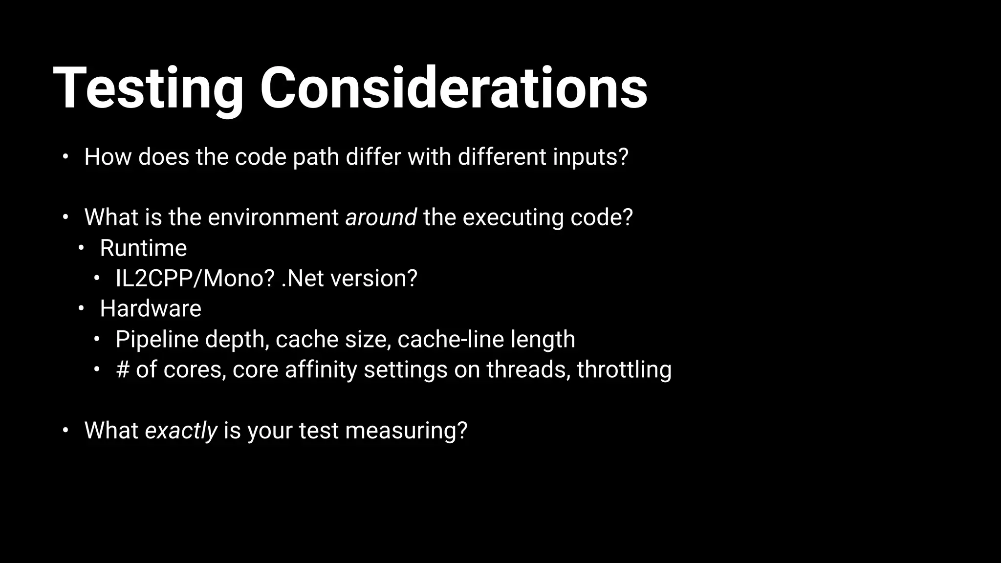 Testing Considerations
• How does the code path differ with different inputs?
• What is the environment around the executing code?
• Runtime
• IL2CPP/Mono? .Net version?
• Hardware
• Pipeline depth, cache size, cache-line length
• # of cores, core affinity settings on threads, throttling
• What exactly is your test measuring?
 