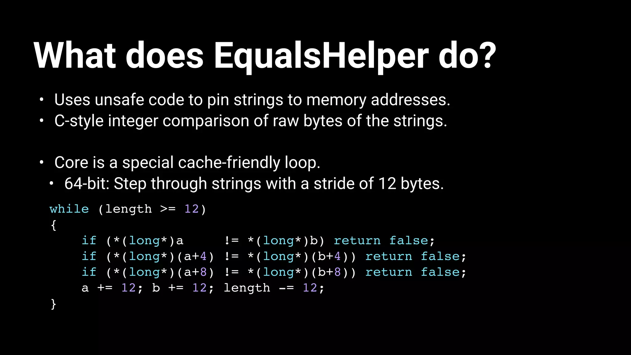 What does EqualsHelper do?
• Uses unsafe code to pin strings to memory addresses.
• C-style integer comparison of raw bytes of the strings.
• Core is a special cache-friendly loop.
• 64-bit: Step through strings with a stride of 12 bytes.
while (length >= 12)
{
if (*(long*)a != *(long*)b) return false;
if (*(long*)(a+4) != *(long*)(b+4)) return false;
if (*(long*)(a+8) != *(long*)(b+8)) return false;
a += 12; b += 12; length -= 12;
}
 