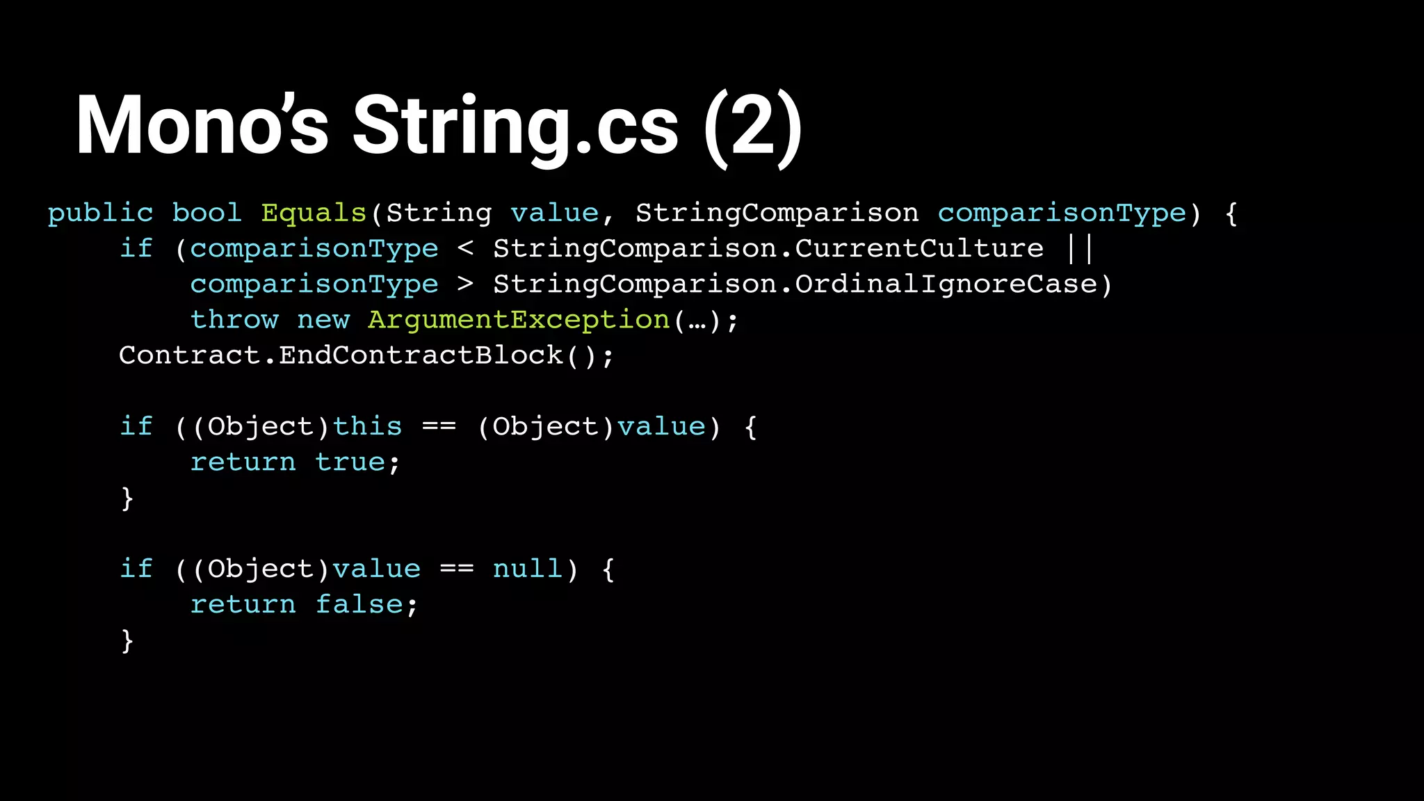 public bool Equals(String value, StringComparison comparisonType) {
if (comparisonType < StringComparison.CurrentCulture ||
comparisonType > StringComparison.OrdinalIgnoreCase)
throw new ArgumentException(…);
Contract.EndContractBlock();
if ((Object)this == (Object)value) {
return true;
}
if ((Object)value == null) {
return false;
}
Mono’s String.cs (2)
 
