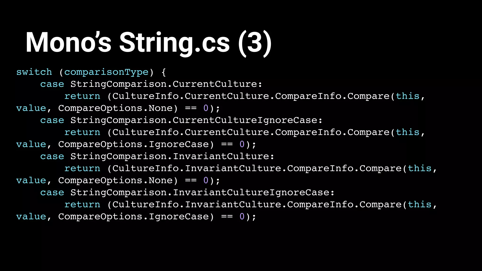 switch (comparisonType) {
case StringComparison.CurrentCulture:
return (CultureInfo.CurrentCulture.CompareInfo.Compare(this,
value, CompareOptions.None) == 0);
case StringComparison.CurrentCultureIgnoreCase:
return (CultureInfo.CurrentCulture.CompareInfo.Compare(this,
value, CompareOptions.IgnoreCase) == 0);
case StringComparison.InvariantCulture:
return (CultureInfo.InvariantCulture.CompareInfo.Compare(this,
value, CompareOptions.None) == 0);
case StringComparison.InvariantCultureIgnoreCase:
return (CultureInfo.InvariantCulture.CompareInfo.Compare(this,
value, CompareOptions.IgnoreCase) == 0);
Mono’s String.cs (3)
 