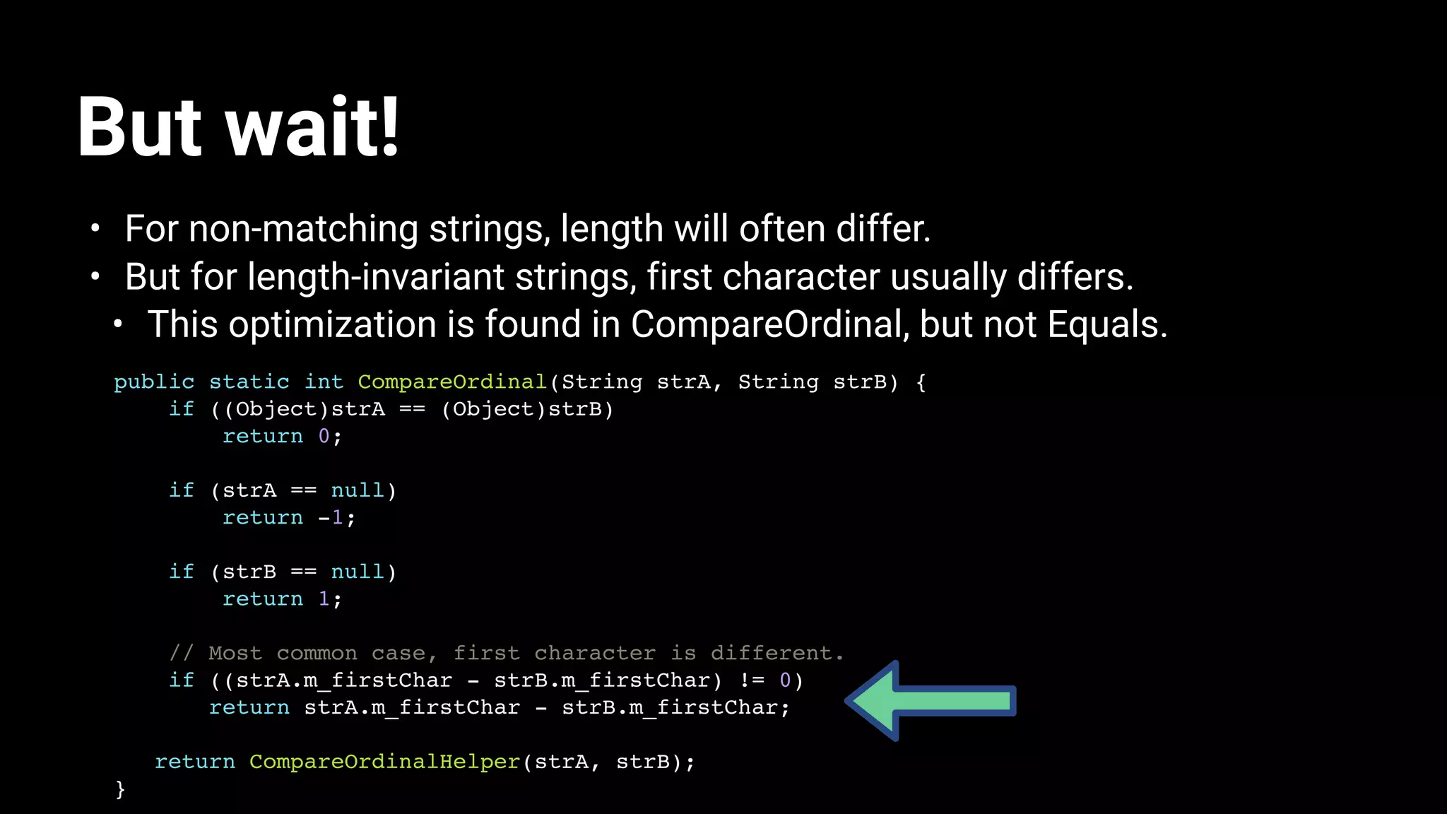 But wait!
• For non-matching strings, length will often differ.
• But for length-invariant strings, first character usually differs.
• This optimization is found in CompareOrdinal, but not Equals.
public static int CompareOrdinal(String strA, String strB) {
if ((Object)strA == (Object)strB)
return 0;
if (strA == null)
return -1;
if (strB == null)
return 1;
// Most common case, first character is different.
if ((strA.m_firstChar - strB.m_firstChar) != 0)
return strA.m_firstChar - strB.m_firstChar;
return CompareOrdinalHelper(strA, strB);
}
 