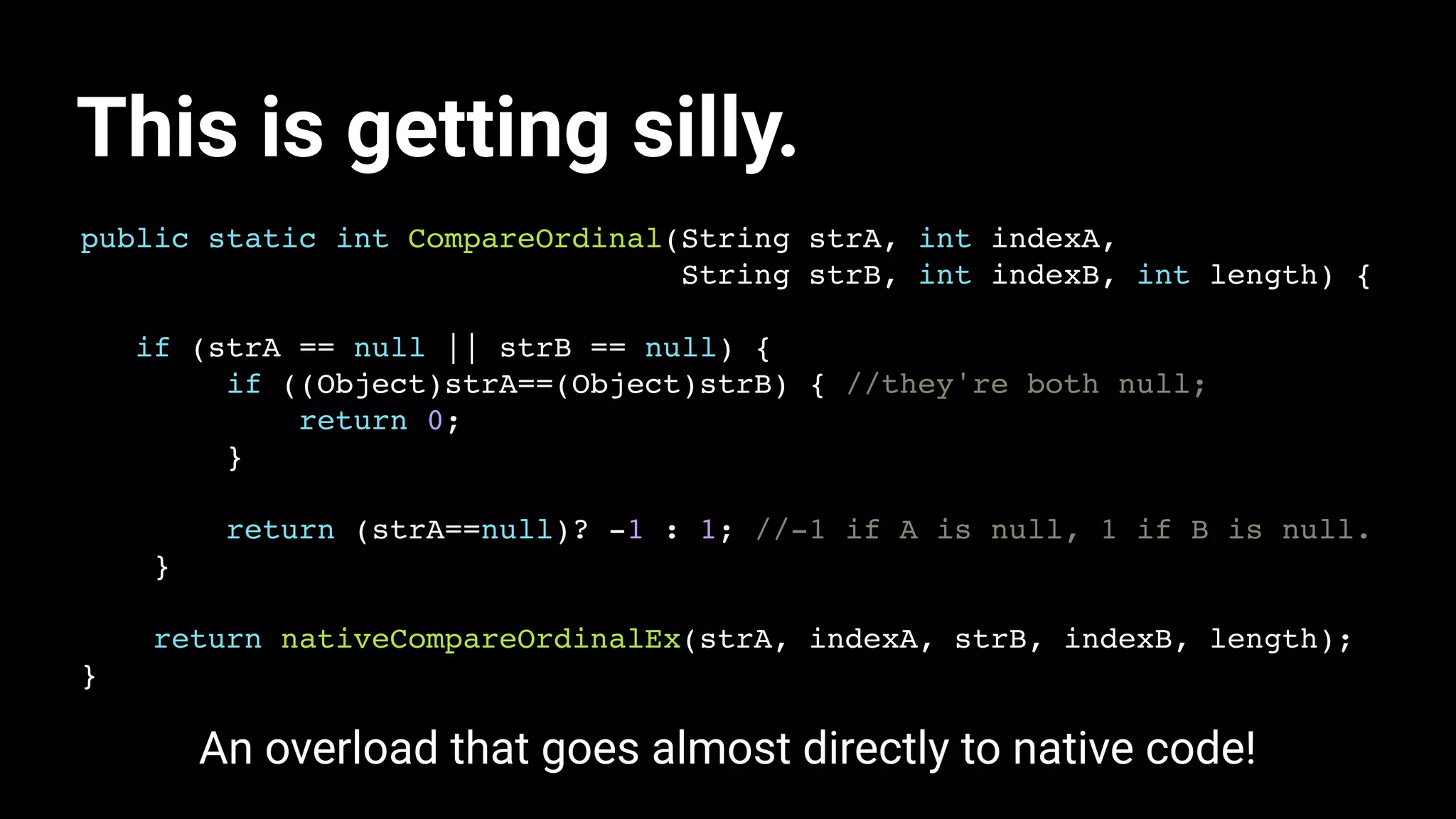 This is getting silly.
public static int CompareOrdinal(String strA, int indexA,
String strB, int indexB, int length) {
if (strA == null || strB == null) {
if ((Object)strA==(Object)strB) { //they're both null;
return 0;
}
return (strA==null)? -1 : 1; //-1 if A is null, 1 if B is null.
}
return nativeCompareOrdinalEx(strA, indexA, strB, indexB, length);
}
An overload that goes almost directly to native code!
 