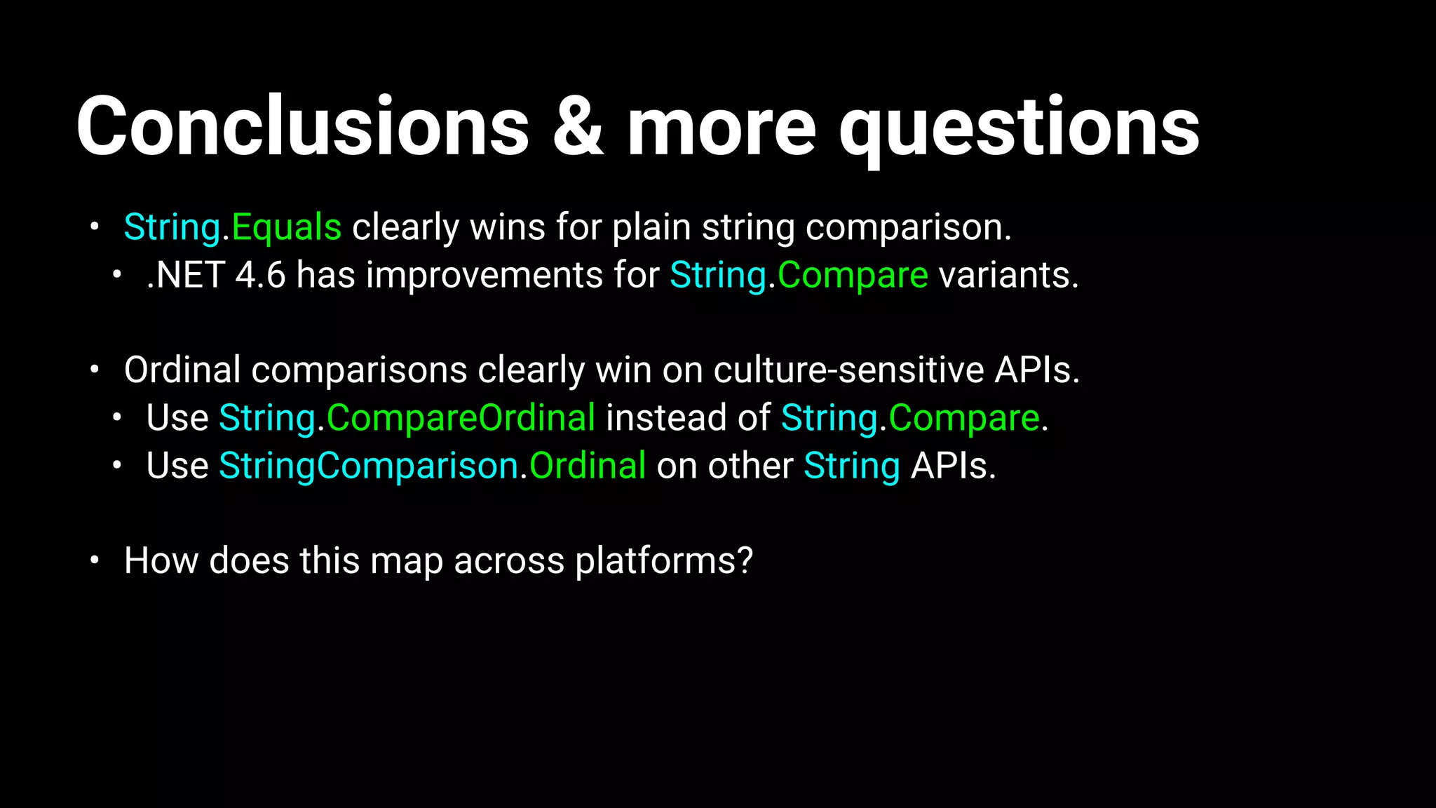Conclusions & more questions
• String.Equals clearly wins for plain string comparison.
• .NET 4.6 has improvements for String.Compare variants.
• Ordinal comparisons clearly win on culture-sensitive APIs.
• Use String.CompareOrdinal instead of String.Compare.
• Use StringComparison.Ordinal on other String APIs.
• How does this map across platforms?
 