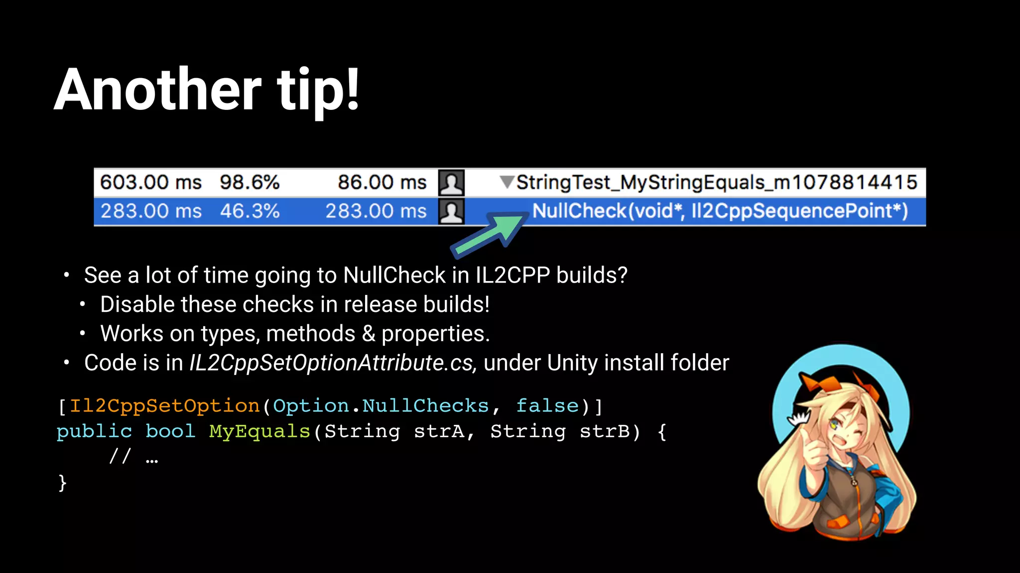 Another tip!
• See a lot of time going to NullCheck in IL2CPP builds?
• Disable these checks in release builds!
• Works on types, methods & properties.
• Code is in IL2CppSetOptionAttribute.cs, under Unity install folder
[Il2CppSetOption(Option.NullChecks, false)]
public bool MyEquals(String strA, String strB) {
// …
}
 