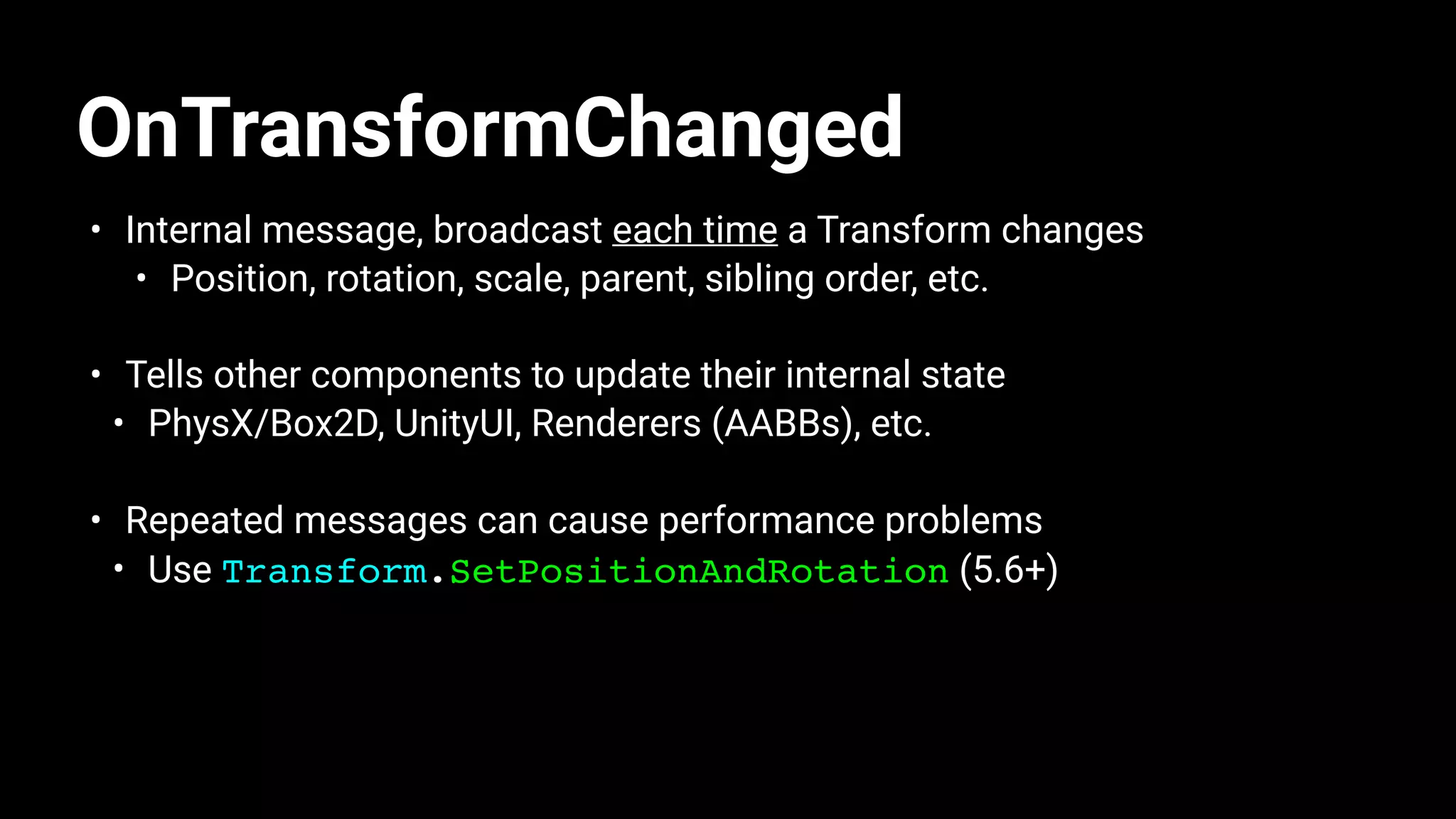 OnTransformChanged
• Internal message, broadcast each time a Transform changes
• Position, rotation, scale, parent, sibling order, etc.
• Tells other components to update their internal state
• PhysX/Box2D, UnityUI, Renderers (AABBs), etc.
• Repeated messages can cause performance problems
• Use Transform.SetPositionAndRotation (5.6+)
 