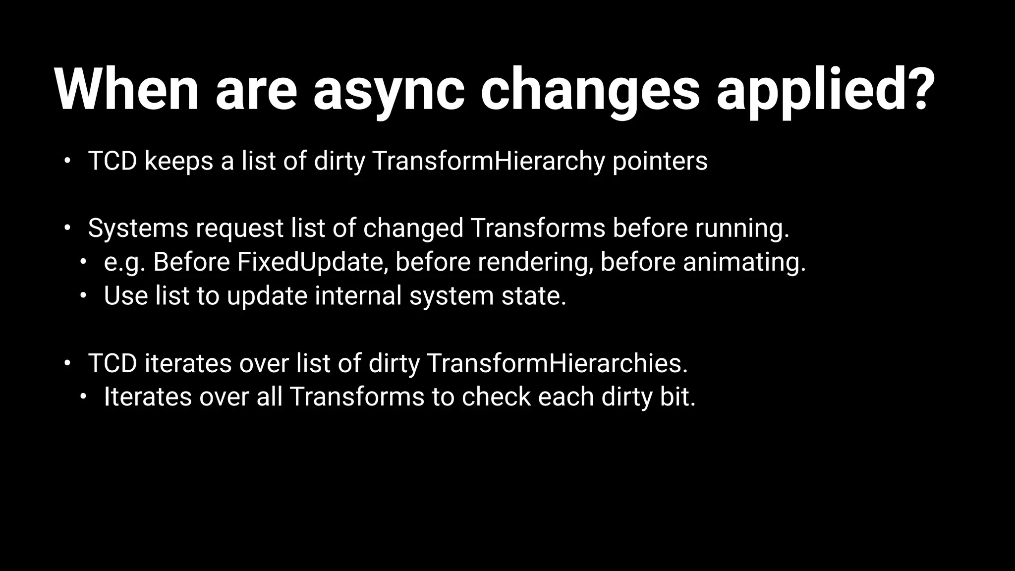 When are async changes applied?
• TCD keeps a list of dirty TransformHierarchy pointers
• Systems request list of changed Transforms before running.
• e.g. Before FixedUpdate, before rendering, before animating.
• Use list to update internal system state.
• TCD iterates over list of dirty TransformHierarchies.
• Iterates over all Transforms to check each dirty bit.
 