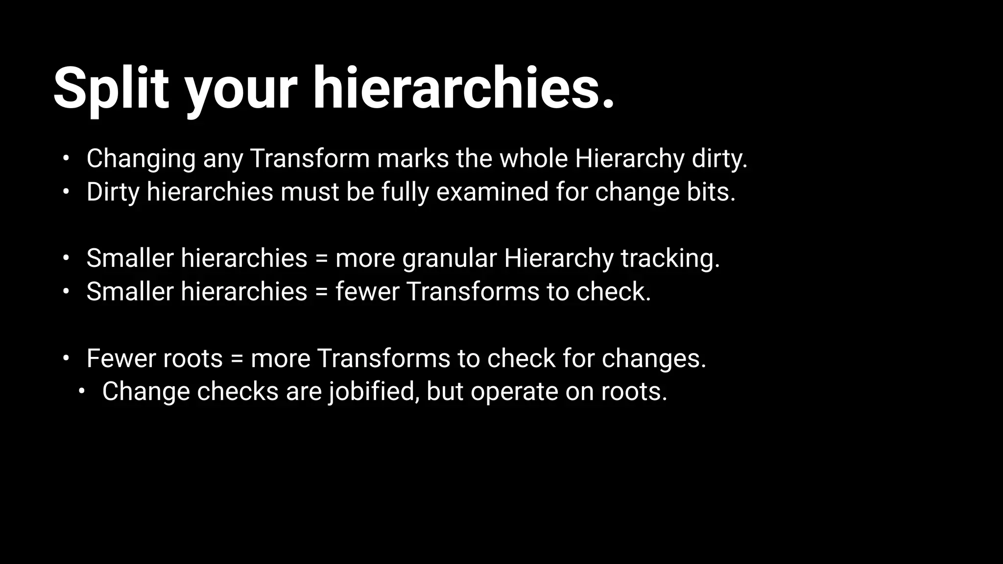 Split your hierarchies.
• Changing any Transform marks the whole Hierarchy dirty.
• Dirty hierarchies must be fully examined for change bits.
• Smaller hierarchies = more granular Hierarchy tracking.
• Smaller hierarchies = fewer Transforms to check.
• Fewer roots = more Transforms to check for changes.
• Change checks are jobified, but operate on roots.
 