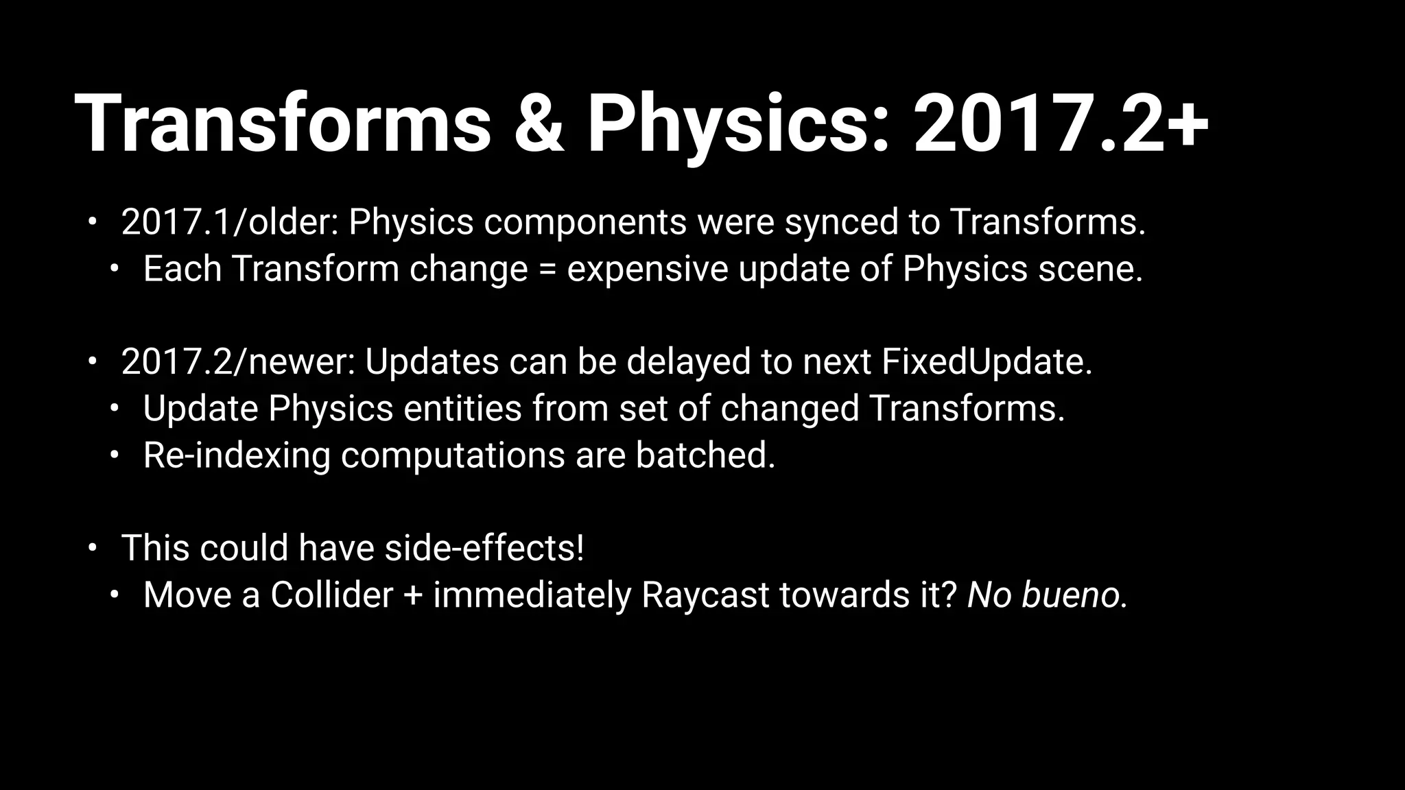 Transforms & Physics: 2017.2+
• 2017.1/older: Physics components were synced to Transforms.
• Each Transform change = expensive update of Physics scene.
• 2017.2/newer: Updates can be delayed to next FixedUpdate.
• Update Physics entities from set of changed Transforms.
• Re-indexing computations are batched.
• This could have side-effects!
• Move a Collider + immediately Raycast towards it? No bueno.
 
