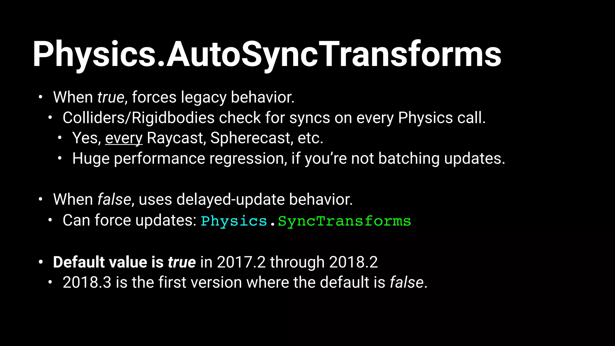 Physics.AutoSyncTransforms
• When true, forces legacy behavior.
• Colliders/Rigidbodies check for syncs on every Physics call.
• Yes, every Raycast, Spherecast, etc.
• Huge performance regression, if you’re not batching updates.
• When false, uses delayed-update behavior.
• Can force updates: Physics.SyncTransforms
• Default value is true in 2017.2 through 2018.2
• 2018.3 is the first version where the default is false.
 
