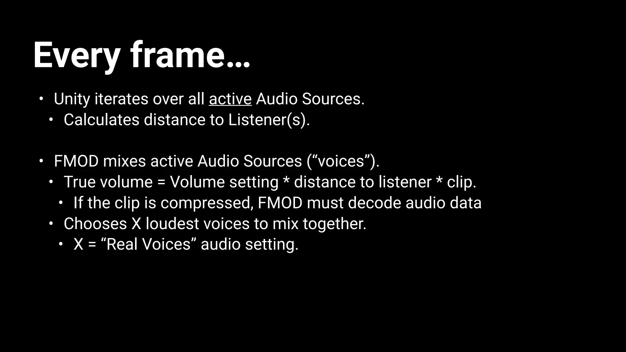 Every frame…
• Unity iterates over all active Audio Sources.
• Calculates distance to Listener(s).
• FMOD mixes active Audio Sources (“voices”).
• True volume = Volume setting * distance to listener * clip.
• If the clip is compressed, FMOD must decode audio data
• Chooses X loudest voices to mix together.
• X = “Real Voices” audio setting.
 