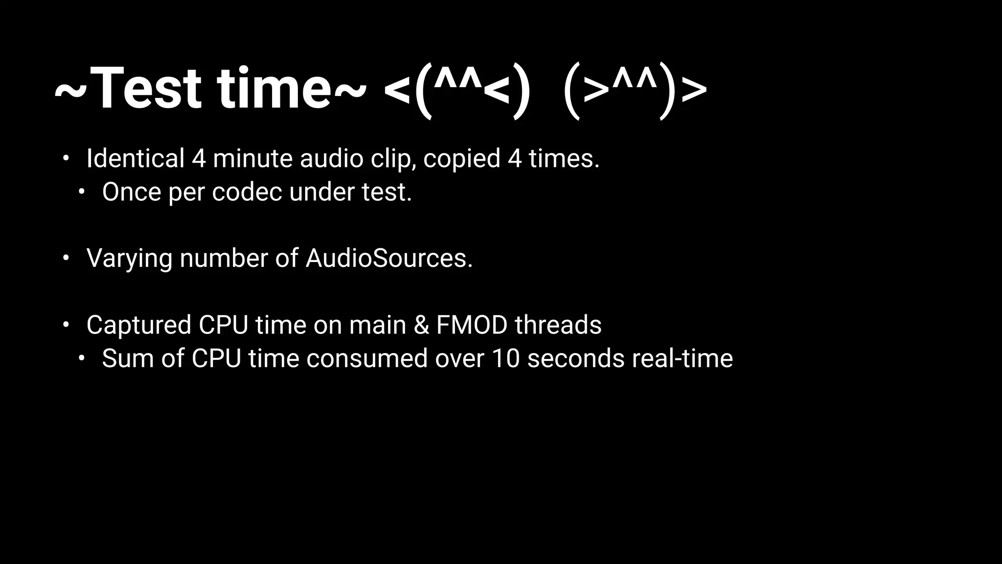 ~Test time~ <(^^<) (>^^)>
• Identical 4 minute audio clip, copied 4 times.
• Once per codec under test.
• Varying number of AudioSources.
• Captured CPU time on main & FMOD threads
• Sum of CPU time consumed over 10 seconds real-time
 