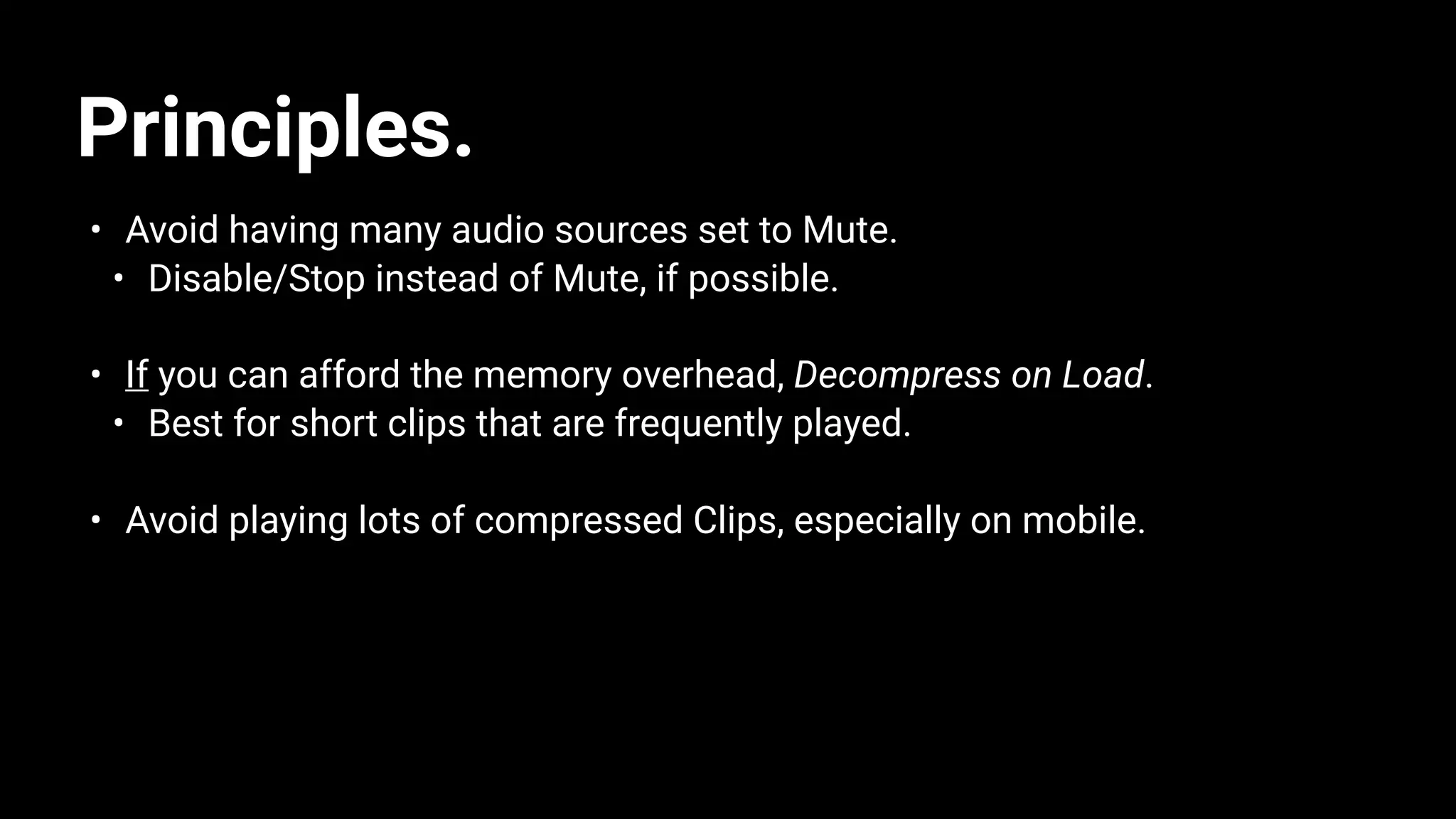 Principles.
• Avoid having many audio sources set to Mute.
• Disable/Stop instead of Mute, if possible.
• If you can afford the memory overhead, Decompress on Load.
• Best for short clips that are frequently played.
• Avoid playing lots of compressed Clips, especially on mobile.
 