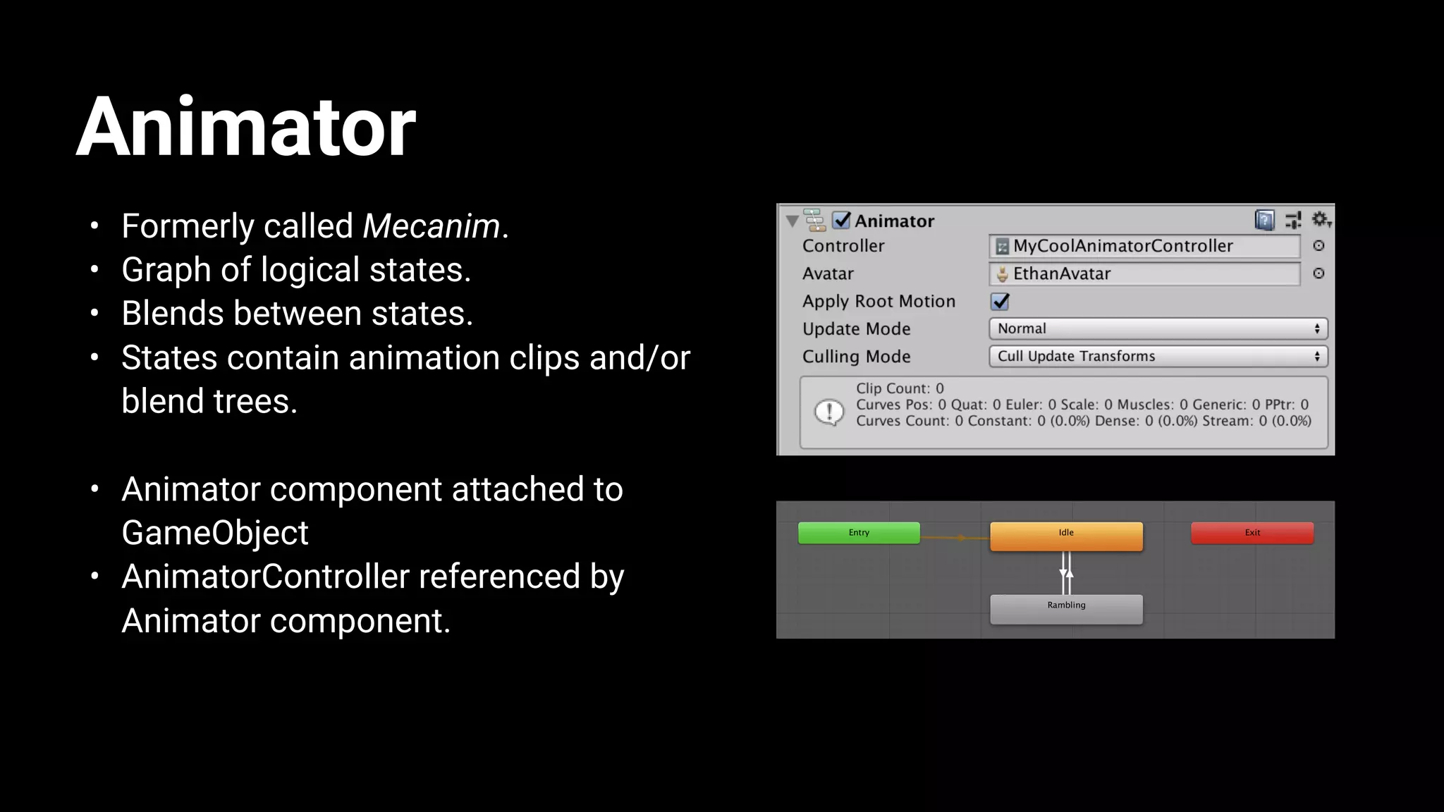 Animator
• Formerly called Mecanim.
• Graph of logical states.
• Blends between states.
• States contain animation clips and/or
blend trees.
• Animator component attached to
GameObject
• AnimatorController referenced by
Animator component.
 