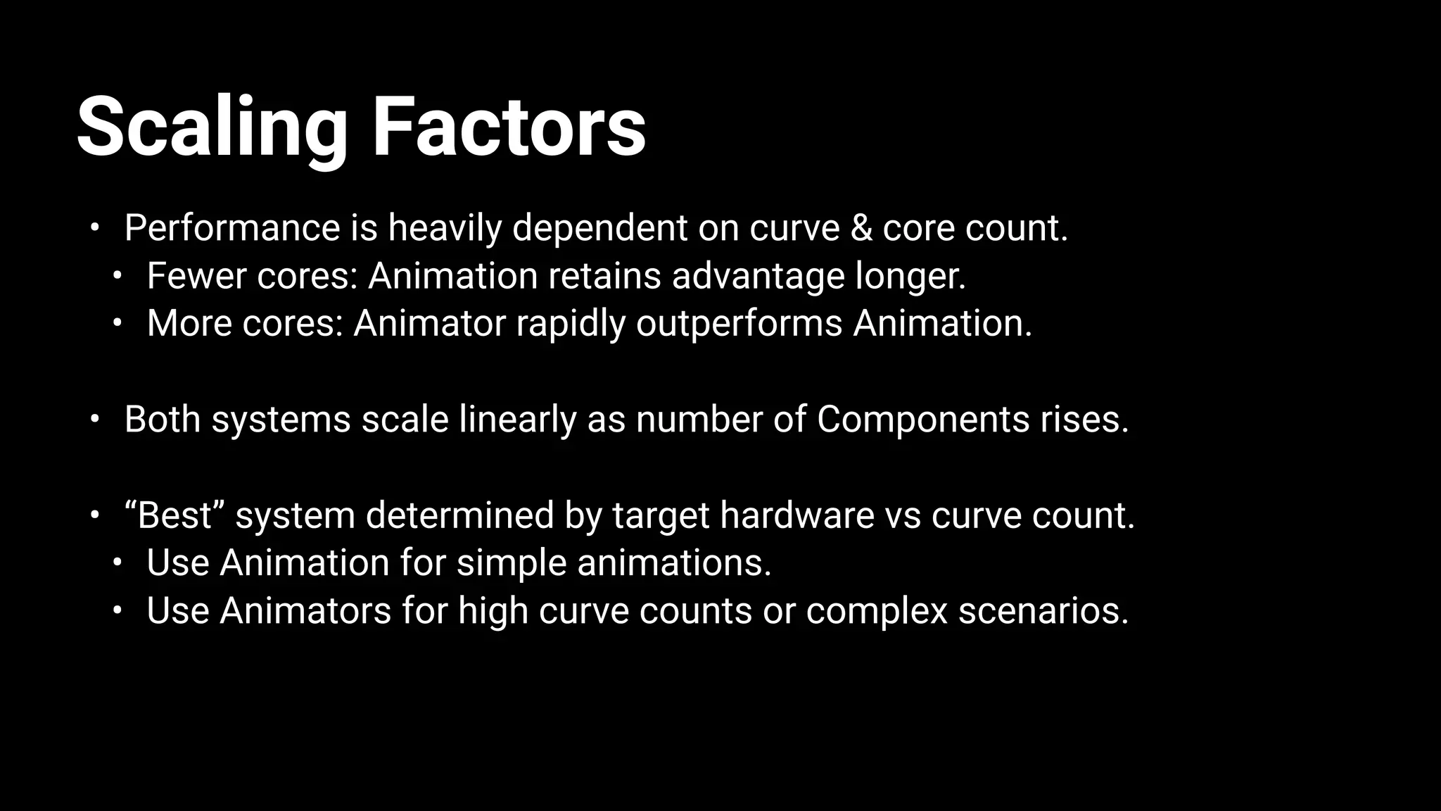 Scaling Factors
• Performance is heavily dependent on curve & core count.
• Fewer cores: Animation retains advantage longer.
• More cores: Animator rapidly outperforms Animation.
• Both systems scale linearly as number of Components rises.
• “Best” system determined by target hardware vs curve count.
• Use Animation for simple animations.
• Use Animators for high curve counts or complex scenarios.
 