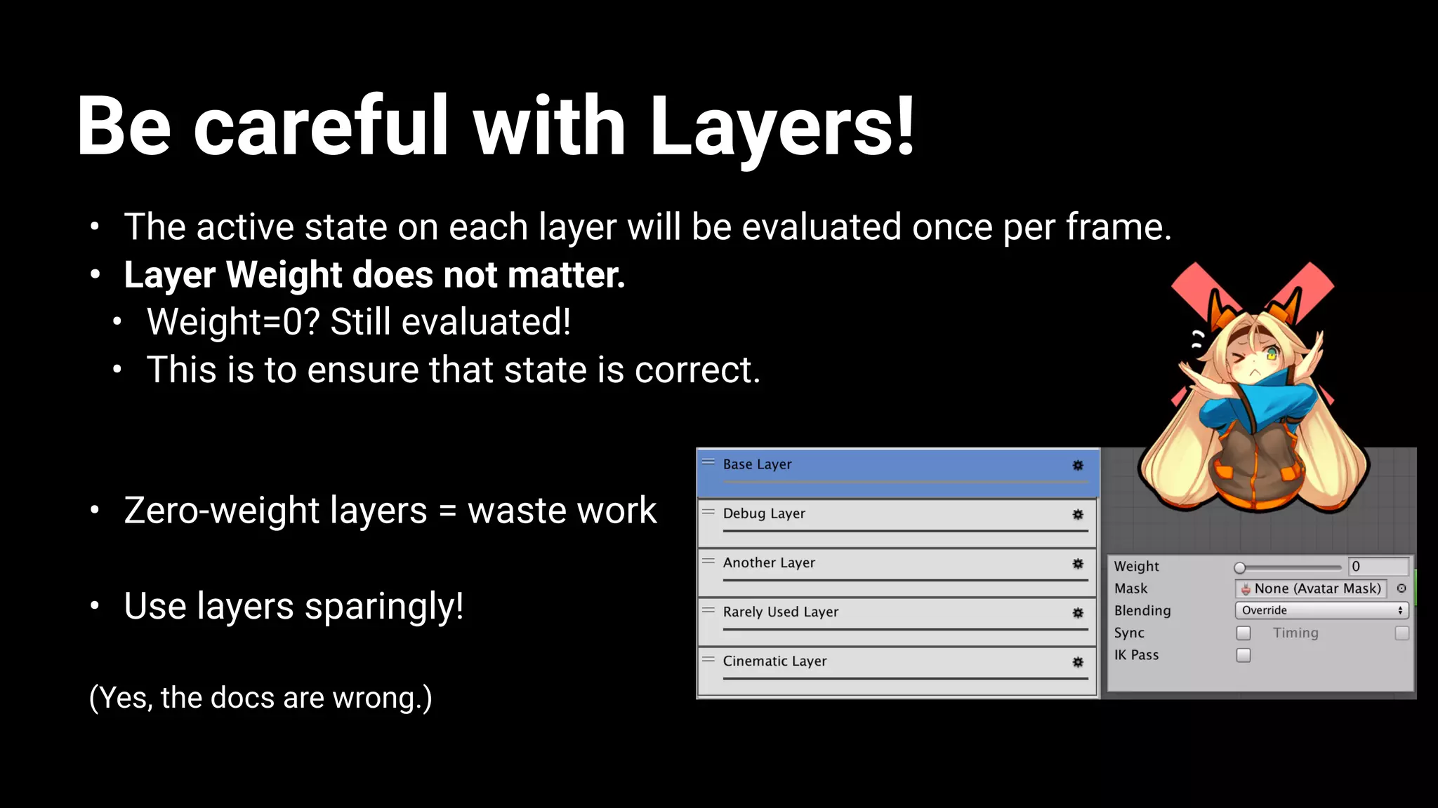Be careful with Layers!
• The active state on each layer will be evaluated once per frame.
• Layer Weight does not matter.
• Weight=0? Still evaluated!
• This is to ensure that state is correct.
• Zero-weight layers = waste work
• Use layers sparingly!
(Yes, the docs are wrong.)
 