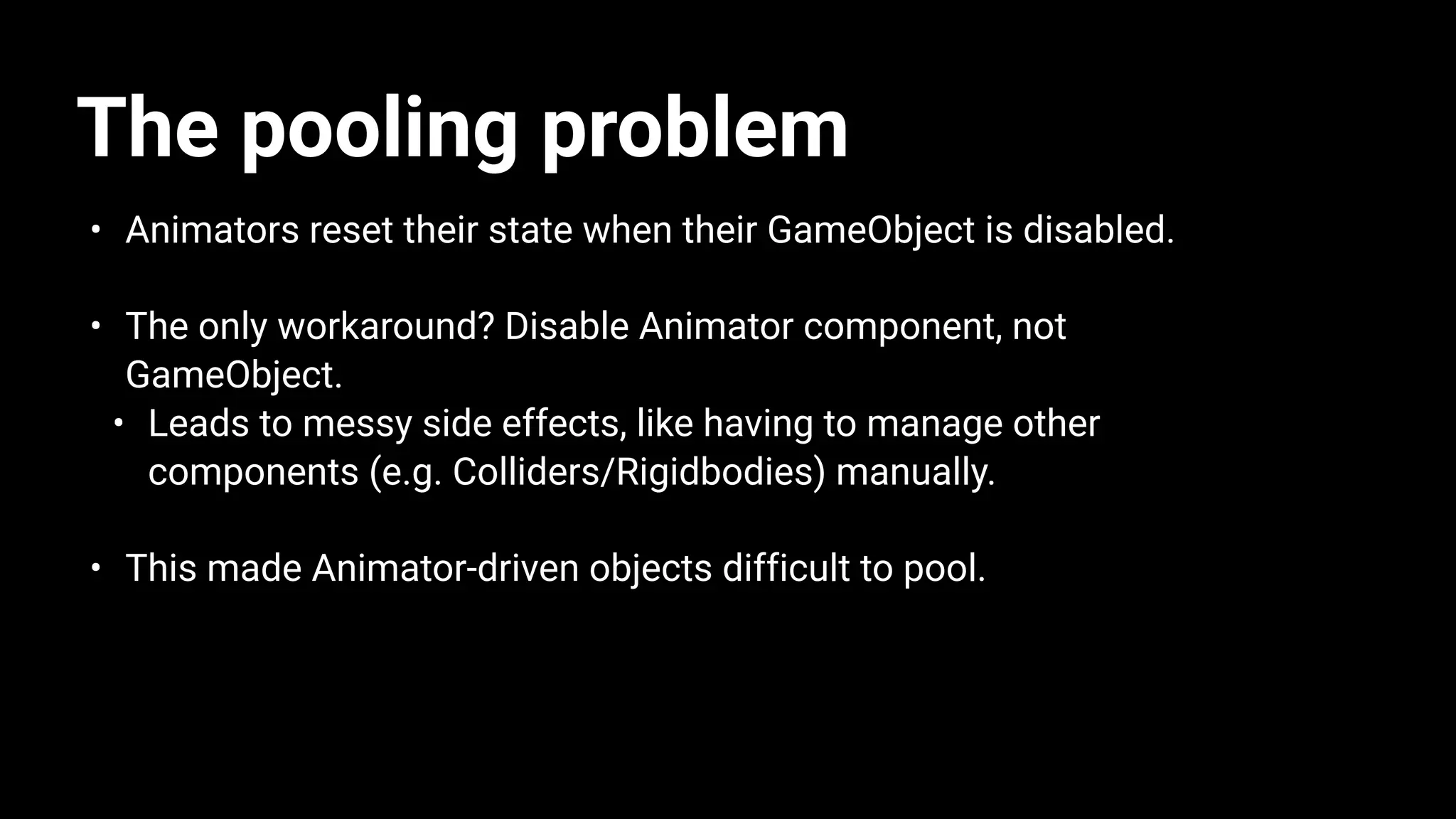The pooling problem
• Animators reset their state when their GameObject is disabled.
• The only workaround? Disable Animator component, not
GameObject.
• Leads to messy side effects, like having to manage other
components (e.g. Colliders/Rigidbodies) manually.
• This made Animator-driven objects difficult to pool.
 