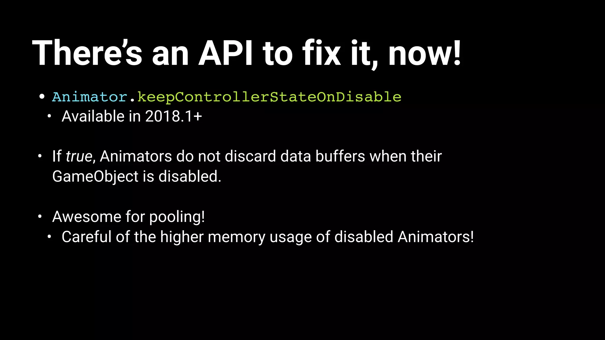 There’s an API to fix it, now!
• Animator.keepControllerStateOnDisable
• Available in 2018.1+
• If true, Animators do not discard data buffers when their
GameObject is disabled.
• Awesome for pooling!
• Careful of the higher memory usage of disabled Animators!
 