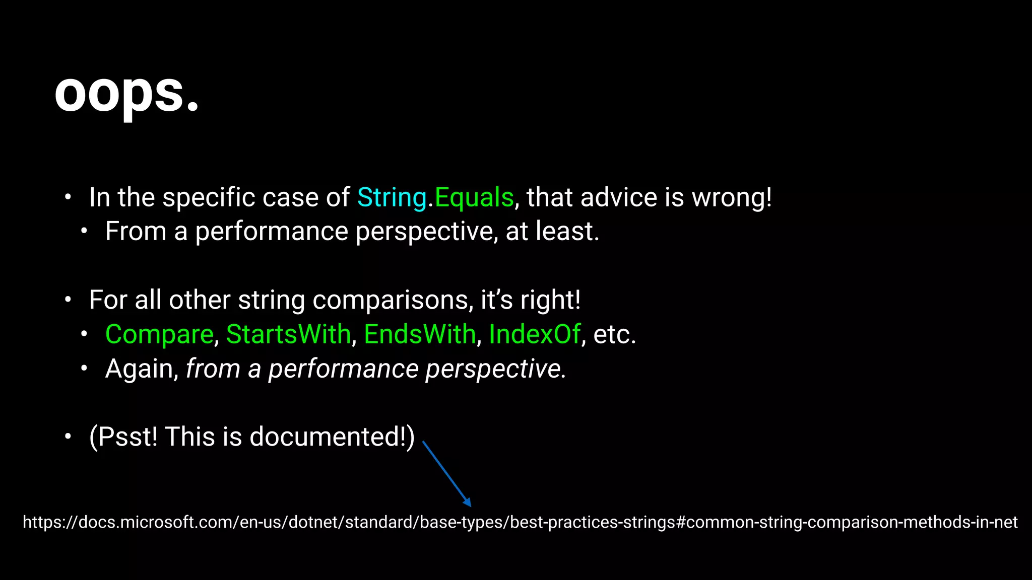 oops.
• In the specific case of String.Equals, that advice is wrong!
• From a performance perspective, at least.
• For all other string comparisons, it’s right!
• Compare, StartsWith, EndsWith, IndexOf, etc.
• Again, from a performance perspective.
• (Psst! This is documented!)
https://docs.microsoft.com/en-us/dotnet/standard/base-types/best-practices-strings#common-string-comparison-methods-in-net
 