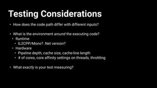 Testing Considerations
• How does the code path differ with different inputs?
• What is the environment around the executing code?
• Runtime
• IL2CPP/Mono? .Net version?
• Hardware
• Pipeline depth, cache size, cache-line length
• # of cores, core affinity settings on threads, throttling
• What exactly is your test measuring?
 