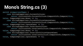 switch (comparisonType) {
case StringComparison.CurrentCulture:
return (CultureInfo.CurrentCulture.CompareInfo.Compare(this,
value, CompareOptions.None) == 0);
case StringComparison.CurrentCultureIgnoreCase:
return (CultureInfo.CurrentCulture.CompareInfo.Compare(this,
value, CompareOptions.IgnoreCase) == 0);
case StringComparison.InvariantCulture:
return (CultureInfo.InvariantCulture.CompareInfo.Compare(this,
value, CompareOptions.None) == 0);
case StringComparison.InvariantCultureIgnoreCase:
return (CultureInfo.InvariantCulture.CompareInfo.Compare(this,
value, CompareOptions.IgnoreCase) == 0);
Mono’s String.cs (3)
 