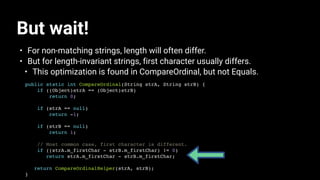 But wait!
• For non-matching strings, length will often differ.
• But for length-invariant strings, first character usually differs.
• This optimization is found in CompareOrdinal, but not Equals.
public static int CompareOrdinal(String strA, String strB) {
if ((Object)strA == (Object)strB)
return 0;
if (strA == null)
return -1;
if (strB == null)
return 1;
// Most common case, first character is different.
if ((strA.m_firstChar - strB.m_firstChar) != 0)
return strA.m_firstChar - strB.m_firstChar;
return CompareOrdinalHelper(strA, strB);
}
 