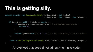 This is getting silly.
public static int CompareOrdinal(String strA, int indexA,
String strB, int indexB, int length) {
if (strA == null || strB == null) {
if ((Object)strA==(Object)strB) { //they're both null;
return 0;
}
return (strA==null)? -1 : 1; //-1 if A is null, 1 if B is null.
}
return nativeCompareOrdinalEx(strA, indexA, strB, indexB, length);
}
An overload that goes almost directly to native code!
 
